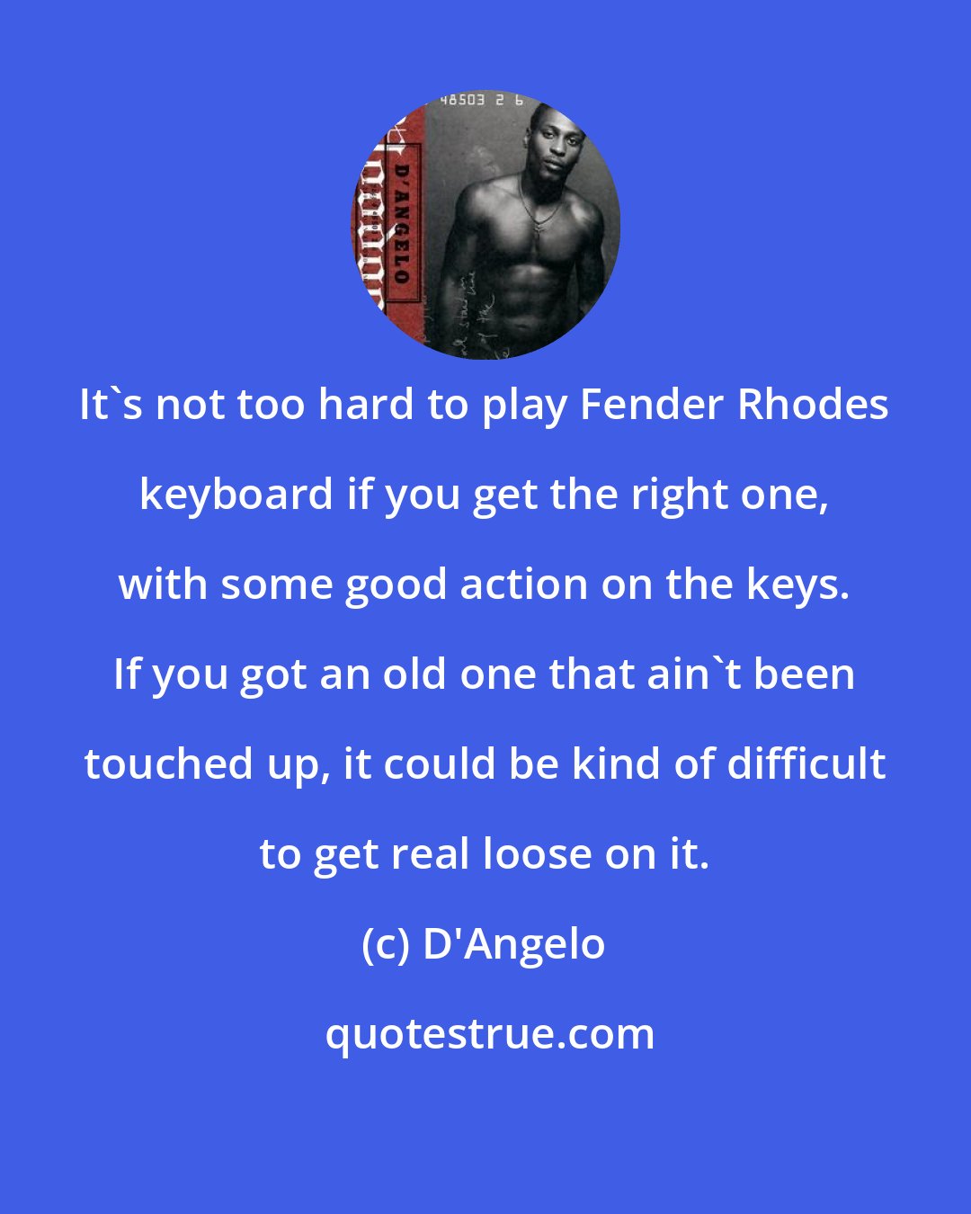 D'Angelo: It's not too hard to play Fender Rhodes keyboard if you get the right one, with some good action on the keys. If you got an old one that ain't been touched up, it could be kind of difficult to get real loose on it.