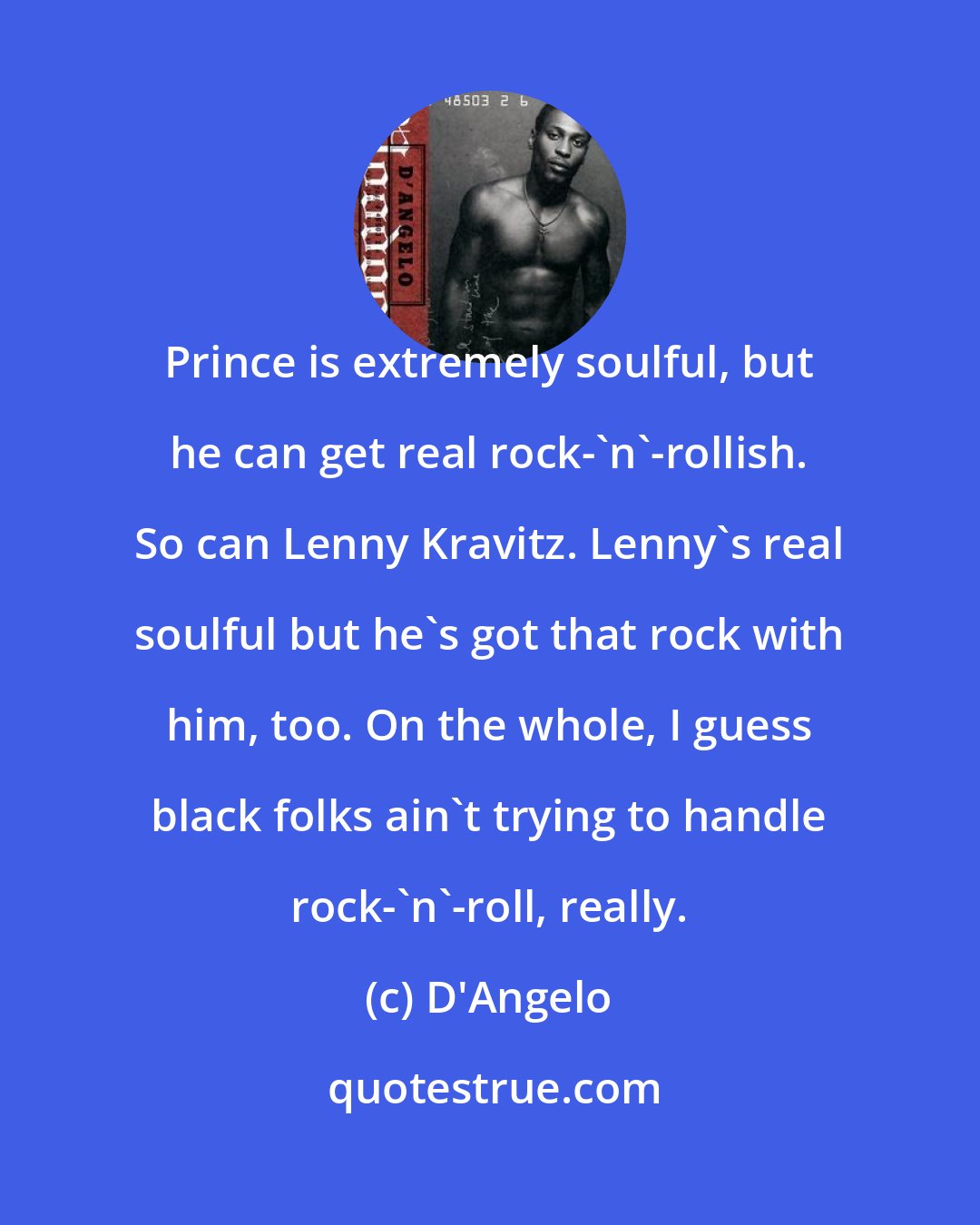 D'Angelo: Prince is extremely soulful, but he can get real rock-'n'-rollish. So can Lenny Kravitz. Lenny's real soulful but he's got that rock with him, too. On the whole, I guess black folks ain't trying to handle rock-'n'-roll, really.