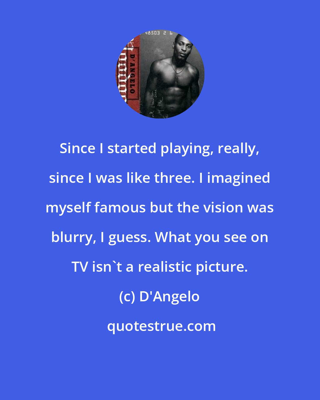 D'Angelo: Since I started playing, really, since I was like three. I imagined myself famous but the vision was blurry, I guess. What you see on TV isn't a realistic picture.