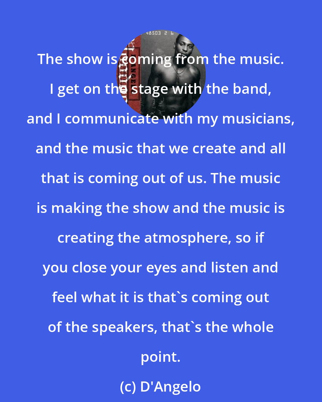 D'Angelo: The show is coming from the music. I get on the stage with the band, and I communicate with my musicians, and the music that we create and all that is coming out of us. The music is making the show and the music is creating the atmosphere, so if you close your eyes and listen and feel what it is that's coming out of the speakers, that's the whole point.