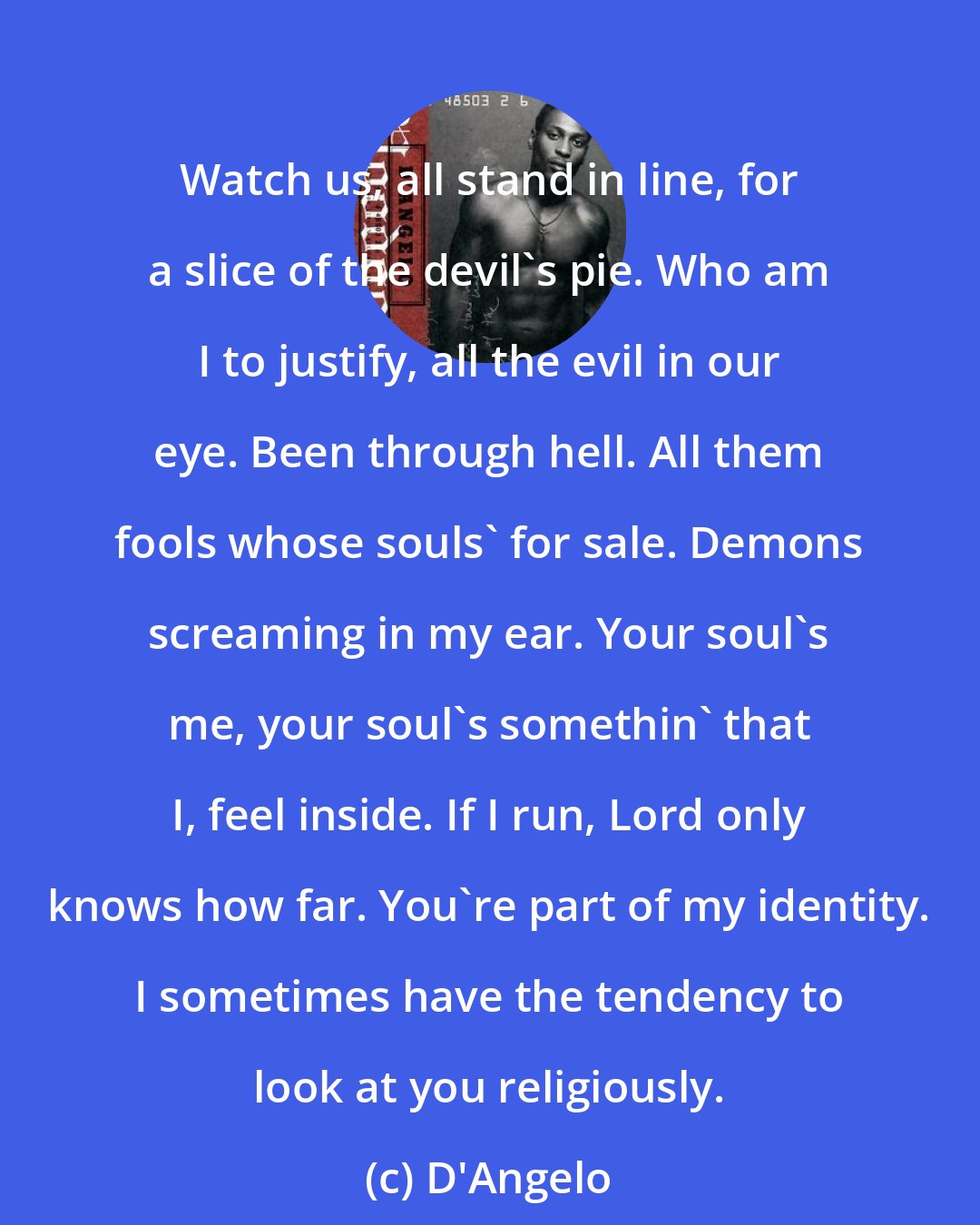 D'Angelo: Watch us, all stand in line, for a slice of the devil's pie. Who am I to justify, all the evil in our eye. Been through hell. All them fools whose souls' for sale. Demons screaming in my ear. Your soul's me, your soul's somethin' that I, feel inside. If I run, Lord only knows how far. You're part of my identity. I sometimes have the tendency to look at you religiously.