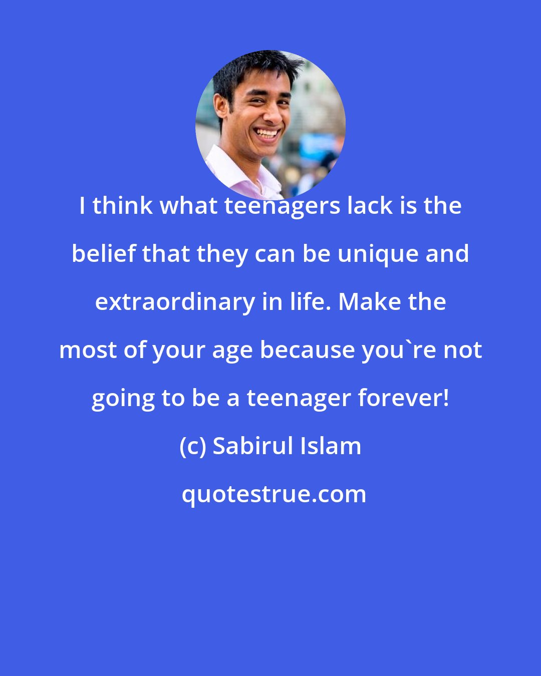Sabirul Islam: I think what teenagers lack is the belief that they can be unique and extraordinary in life. Make the most of your age because you're not going to be a teenager forever!