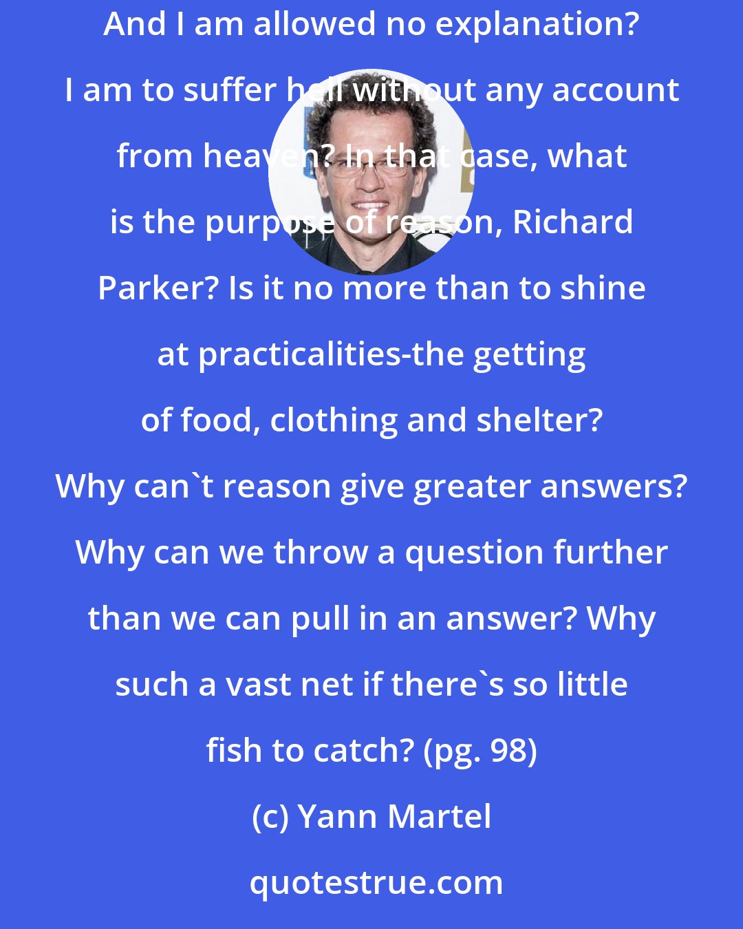 Yann Martel: And what of my extended family-birds, beasts, and reptiles? They too have drowned. Every single thing I value in life has been destroyed. And I am allowed no explanation? I am to suffer hell without any account from heaven? In that case, what is the purpose of reason, Richard Parker? Is it no more than to shine at practicalities-the getting of food, clothing and shelter? Why can't reason give greater answers? Why can we throw a question further than we can pull in an answer? Why such a vast net if there's so little fish to catch? (pg. 98)