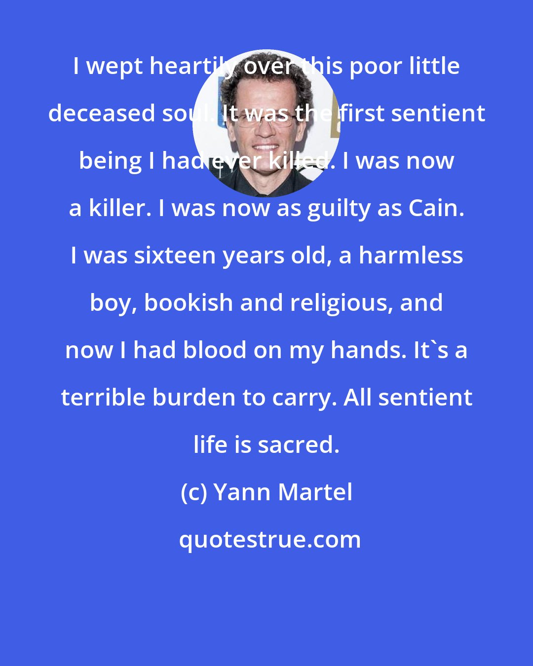 Yann Martel: I wept heartily over this poor little deceased soul. It was the first sentient being I had ever killed. I was now a killer. I was now as guilty as Cain. I was sixteen years old, a harmless boy, bookish and religious, and now I had blood on my hands. It's a terrible burden to carry. All sentient life is sacred.