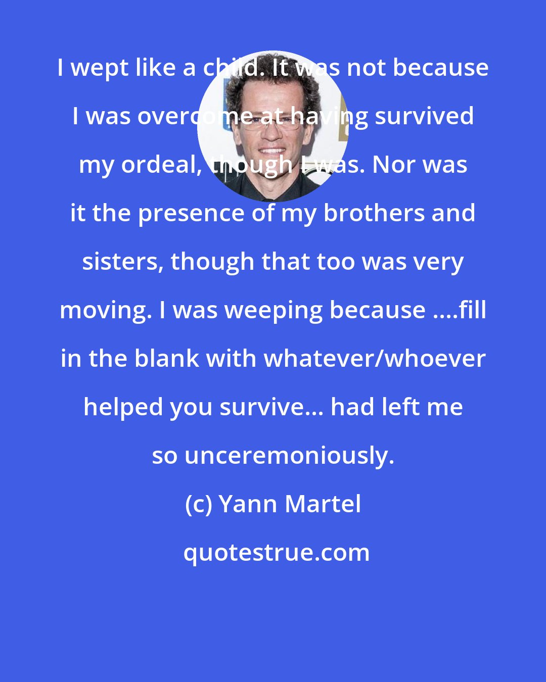 Yann Martel: I wept like a child. It was not because I was overcome at having survived my ordeal, though I was. Nor was it the presence of my brothers and sisters, though that too was very moving. I was weeping because ....fill in the blank with whatever/whoever helped you survive... had left me so unceremoniously.