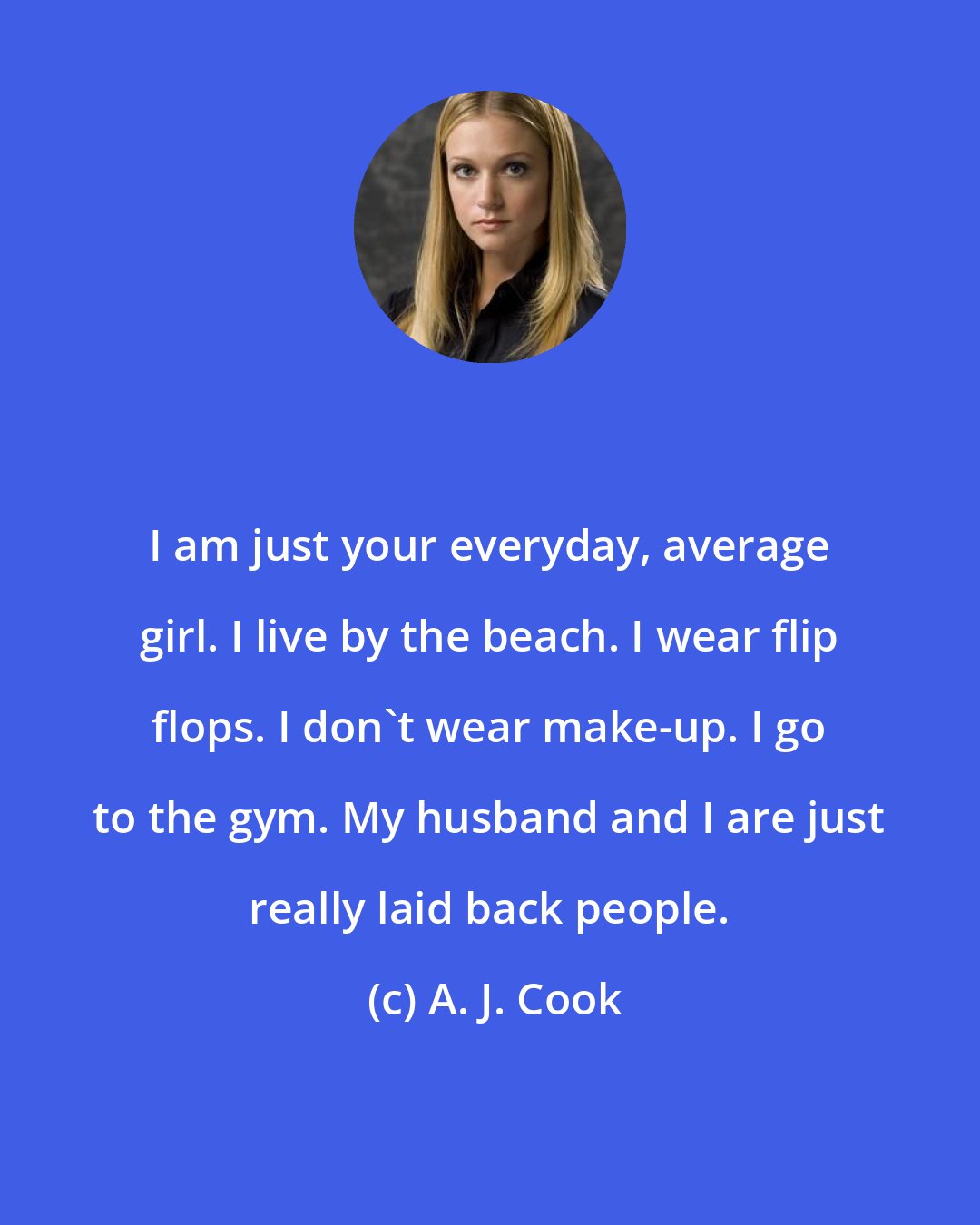 A. J. Cook: I am just your everyday, average girl. I live by the beach. I wear flip flops. I don't wear make-up. I go to the gym. My husband and I are just really laid back people.