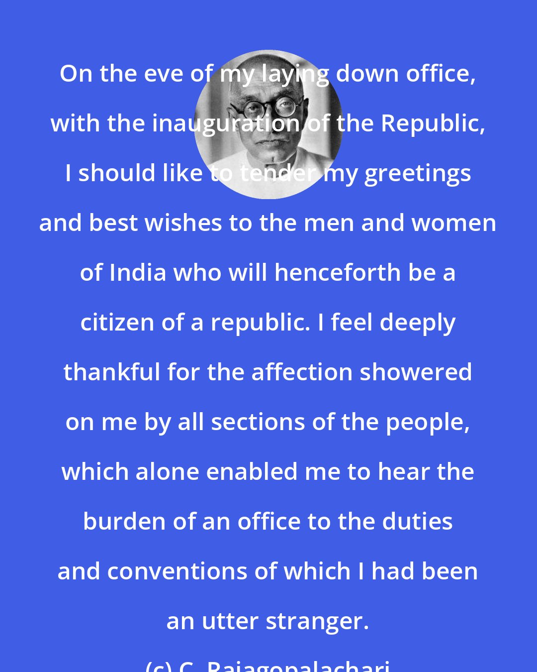 C. Rajagopalachari: On the eve of my laying down office, with the inauguration of the Republic, I should like to tender my greetings and best wishes to the men and women of India who will henceforth be a citizen of a republic. I feel deeply thankful for the affection showered on me by all sections of the people, which alone enabled me to hear the burden of an office to the duties and conventions of which I had been an utter stranger.