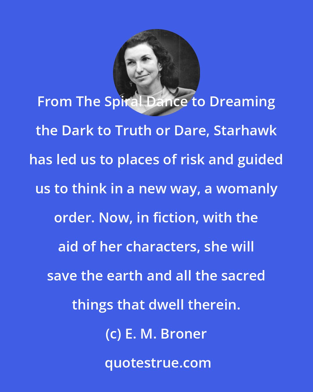 E. M. Broner: From The Spiral Dance to Dreaming the Dark to Truth or Dare, Starhawk has led us to places of risk and guided us to think in a new way, a womanly order. Now, in fiction, with the aid of her characters, she will save the earth and all the sacred things that dwell therein.