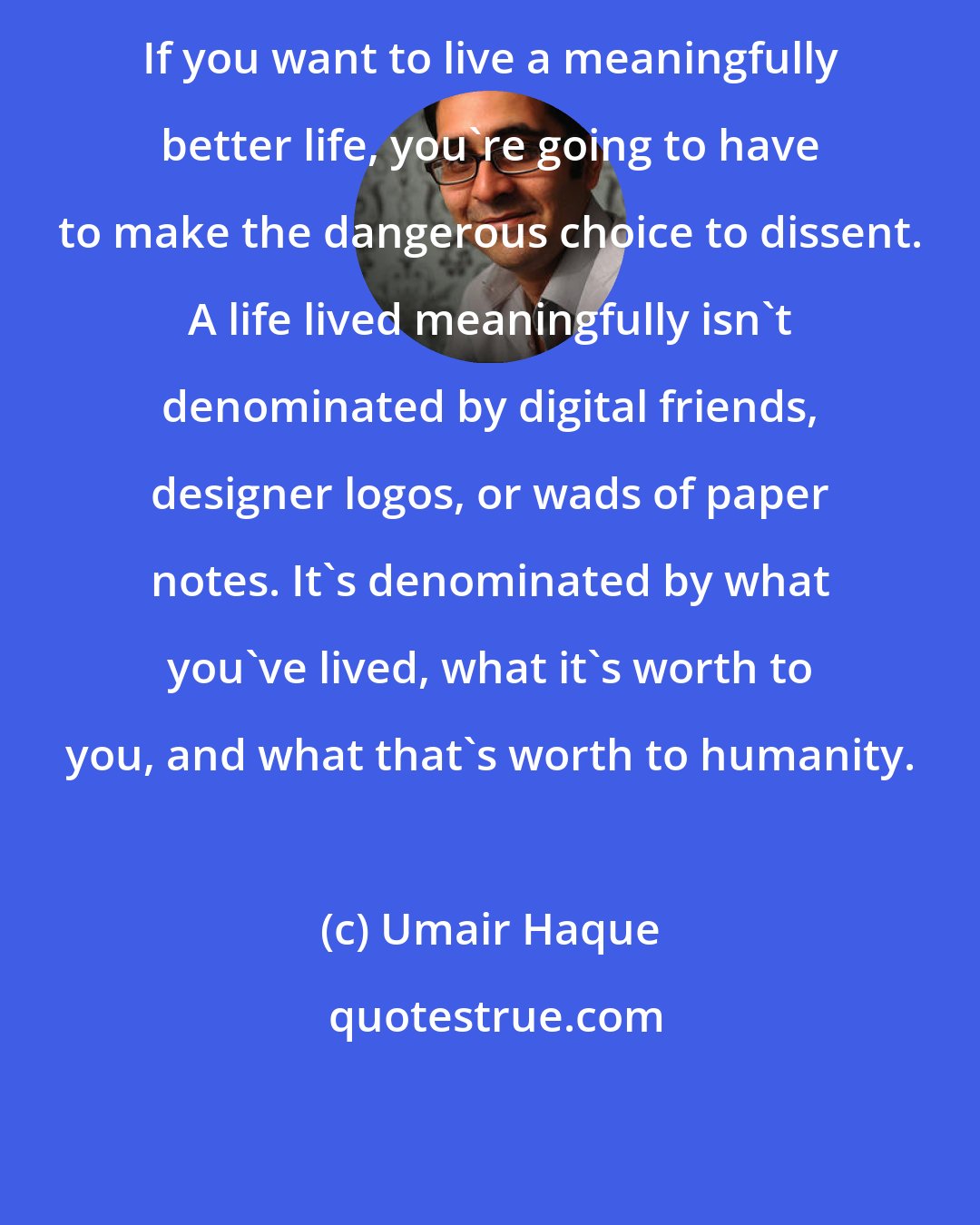 Umair Haque: If you want to live a meaningfully better life, you're going to have to make the dangerous choice to dissent. A life lived meaningfully isn't denominated by digital friends, designer logos, or wads of paper notes. It's denominated by what you've lived, what it's worth to you, and what that's worth to humanity.