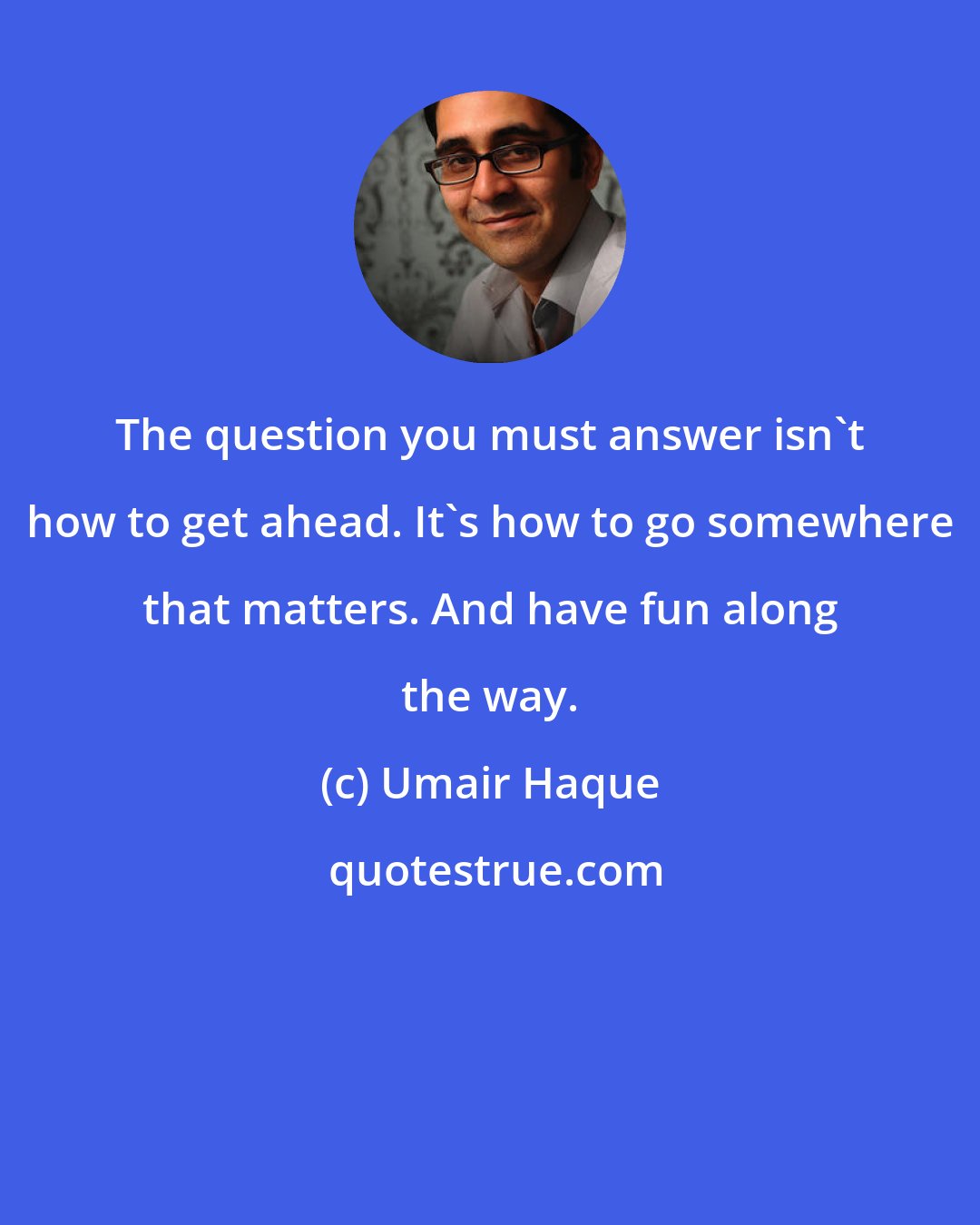 Umair Haque: The question you must answer isn't how to get ahead. It's how to go somewhere that matters. And have fun along the way.