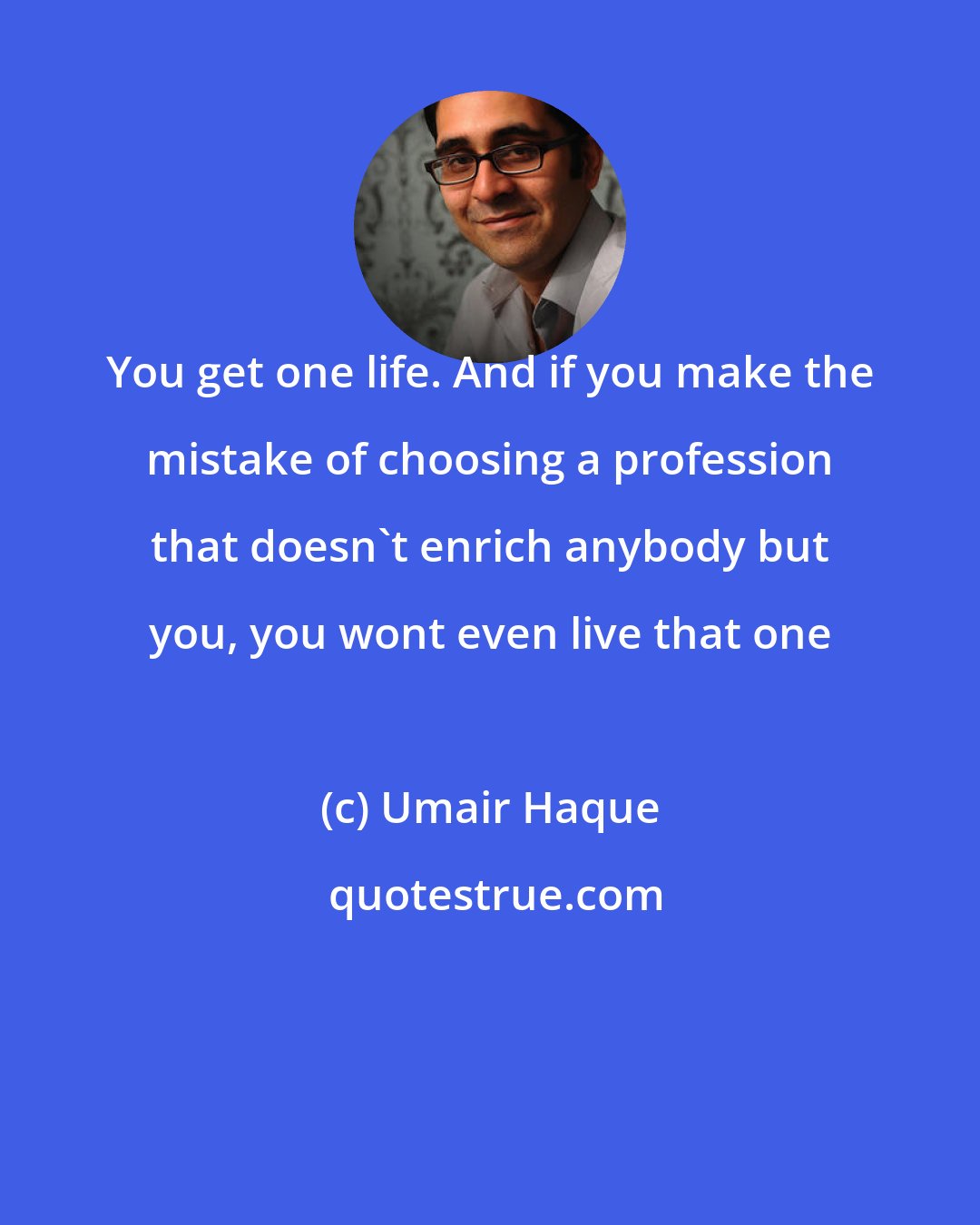 Umair Haque: You get one life. And if you make the mistake of choosing a profession that doesn't enrich anybody but you, you wont even live that one