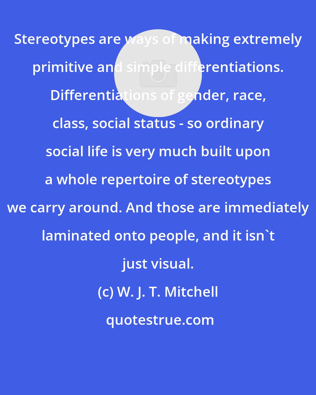 W. J. T. Mitchell: Stereotypes are ways of making extremely primitive and simple differentiations. Differentiations of gender, race, class, social status - so ordinary social life is very much built upon a whole repertoire of stereotypes we carry around. And those are immediately laminated onto people, and it isn't just visual.