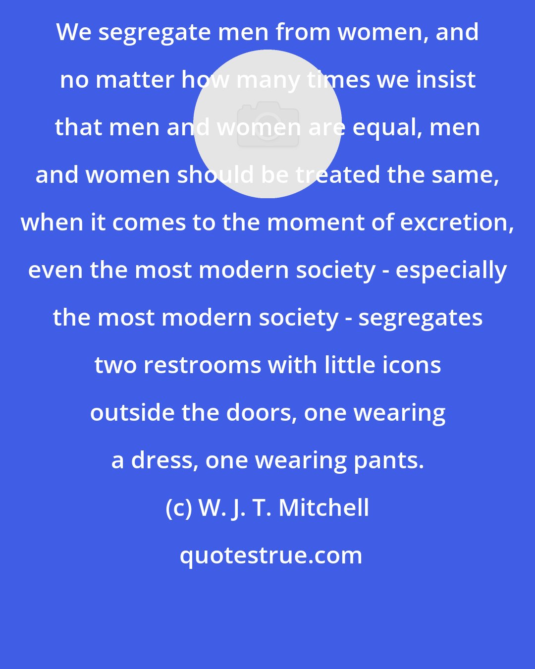 W. J. T. Mitchell: We segregate men from women, and no matter how many times we insist that men and women are equal, men and women should be treated the same, when it comes to the moment of excretion, even the most modern society - especially the most modern society - segregates two restrooms with little icons outside the doors, one wearing a dress, one wearing pants.