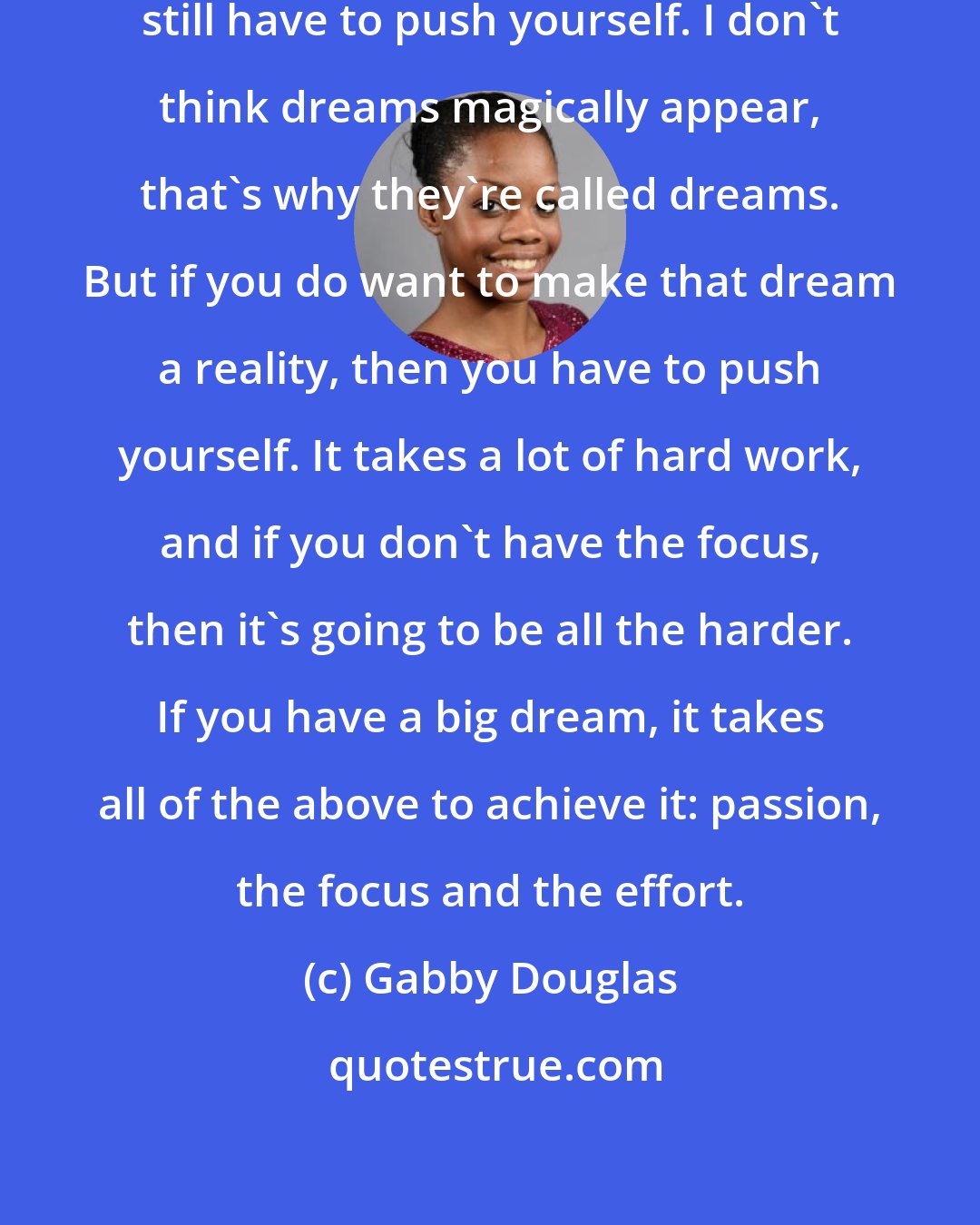 Gabby Douglas: Even if you have the talent, you still have to push yourself. I don't think dreams magically appear, that's why they're called dreams. But if you do want to make that dream a reality, then you have to push yourself. It takes a lot of hard work, and if you don't have the focus, then it's going to be all the harder. If you have a big dream, it takes all of the above to achieve it: passion, the focus and the effort.