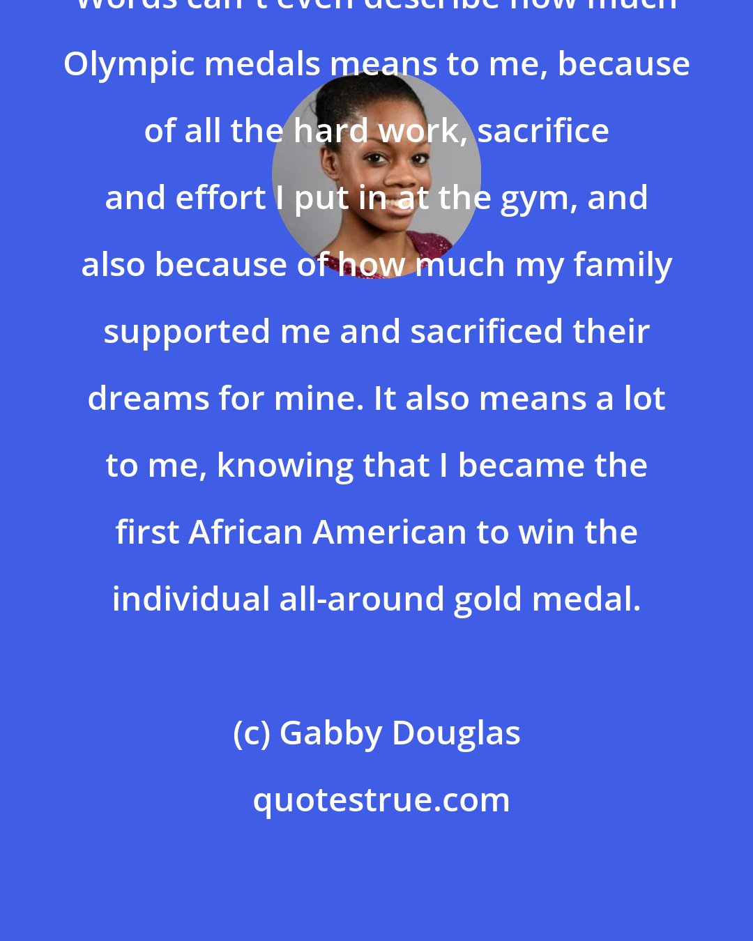 Gabby Douglas: Words can't even describe how much Olympic medals means to me, because of all the hard work, sacrifice and effort I put in at the gym, and also because of how much my family supported me and sacrificed their dreams for mine. It also means a lot to me, knowing that I became the first African American to win the individual all-around gold medal.