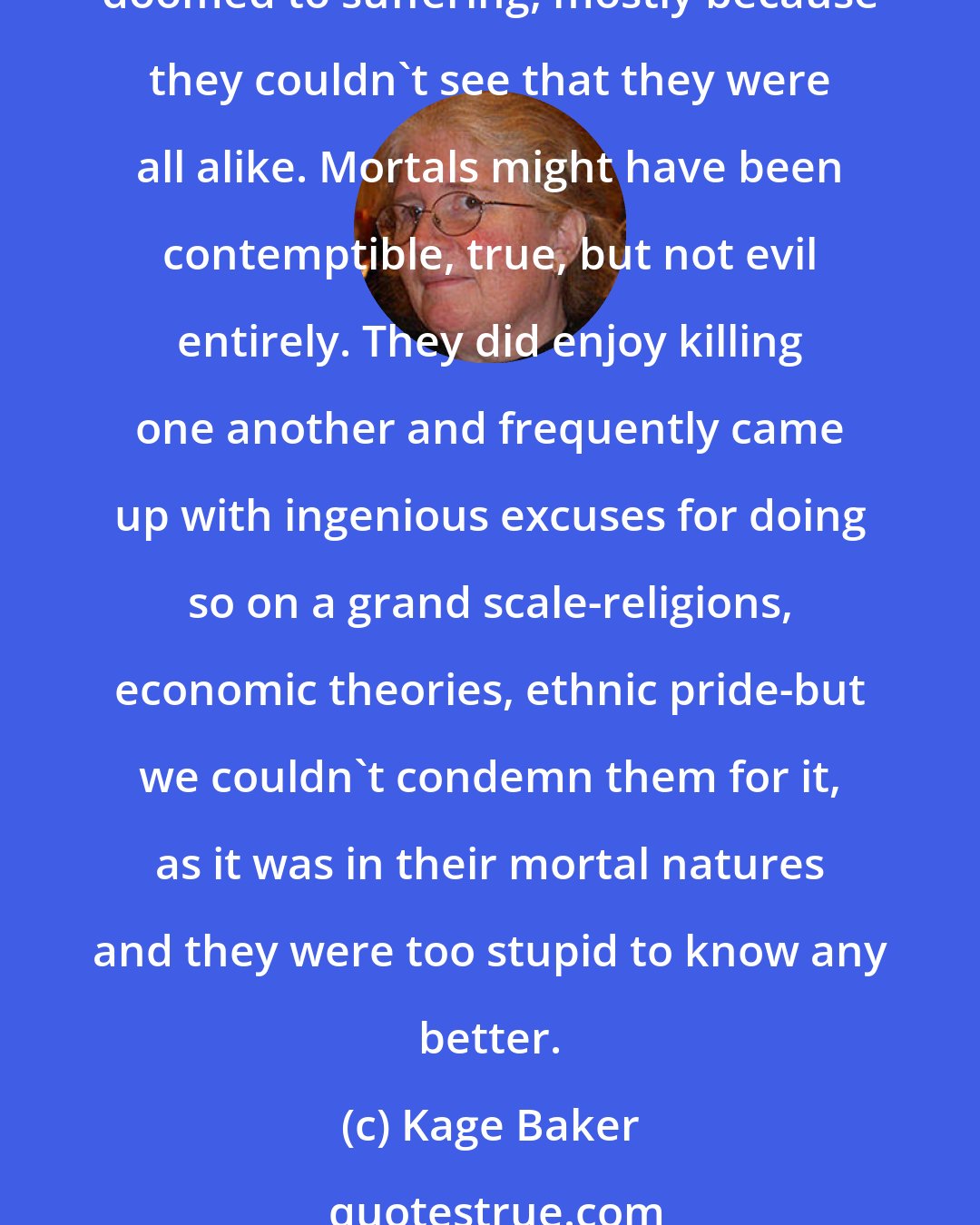 Kage Baker: Besides, we weren't made to battle villains, because there weren't any. No nation, creed, or race was any better or worse than another; all were flawed, all were equally doomed to suffering, mostly because they couldn't see that they were all alike. Mortals might have been contemptible, true, but not evil entirely. They did enjoy killing one another and frequently came up with ingenious excuses for doing so on a grand scale-religions, economic theories, ethnic pride-but we couldn't condemn them for it, as it was in their mortal natures and they were too stupid to know any better.