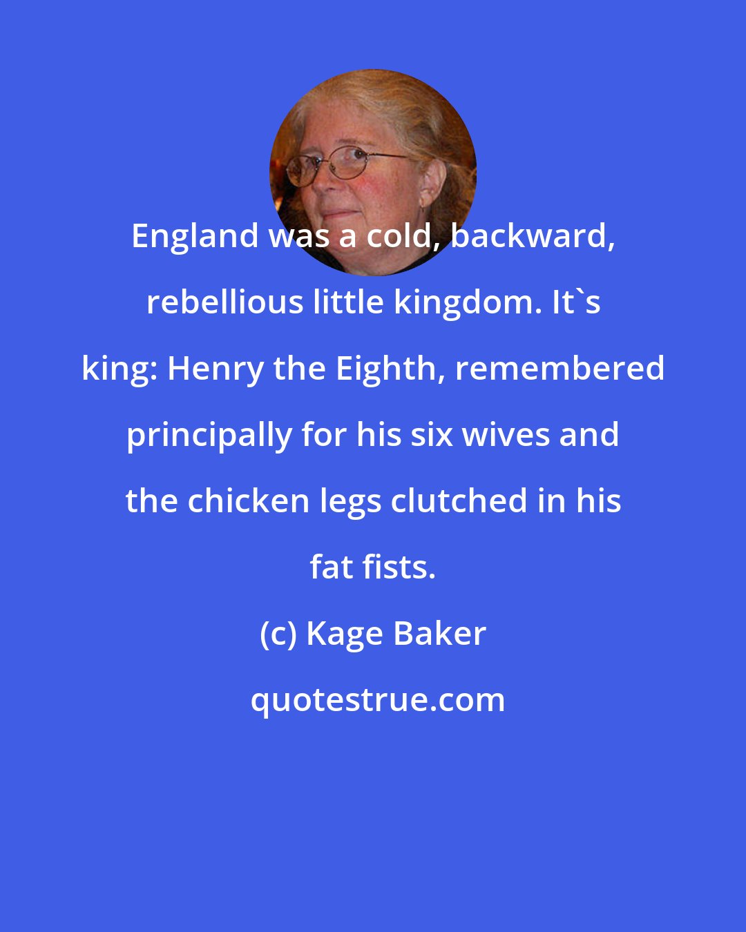 Kage Baker: England was a cold, backward, rebellious little kingdom. It's king: Henry the Eighth, remembered principally for his six wives and the chicken legs clutched in his fat fists.