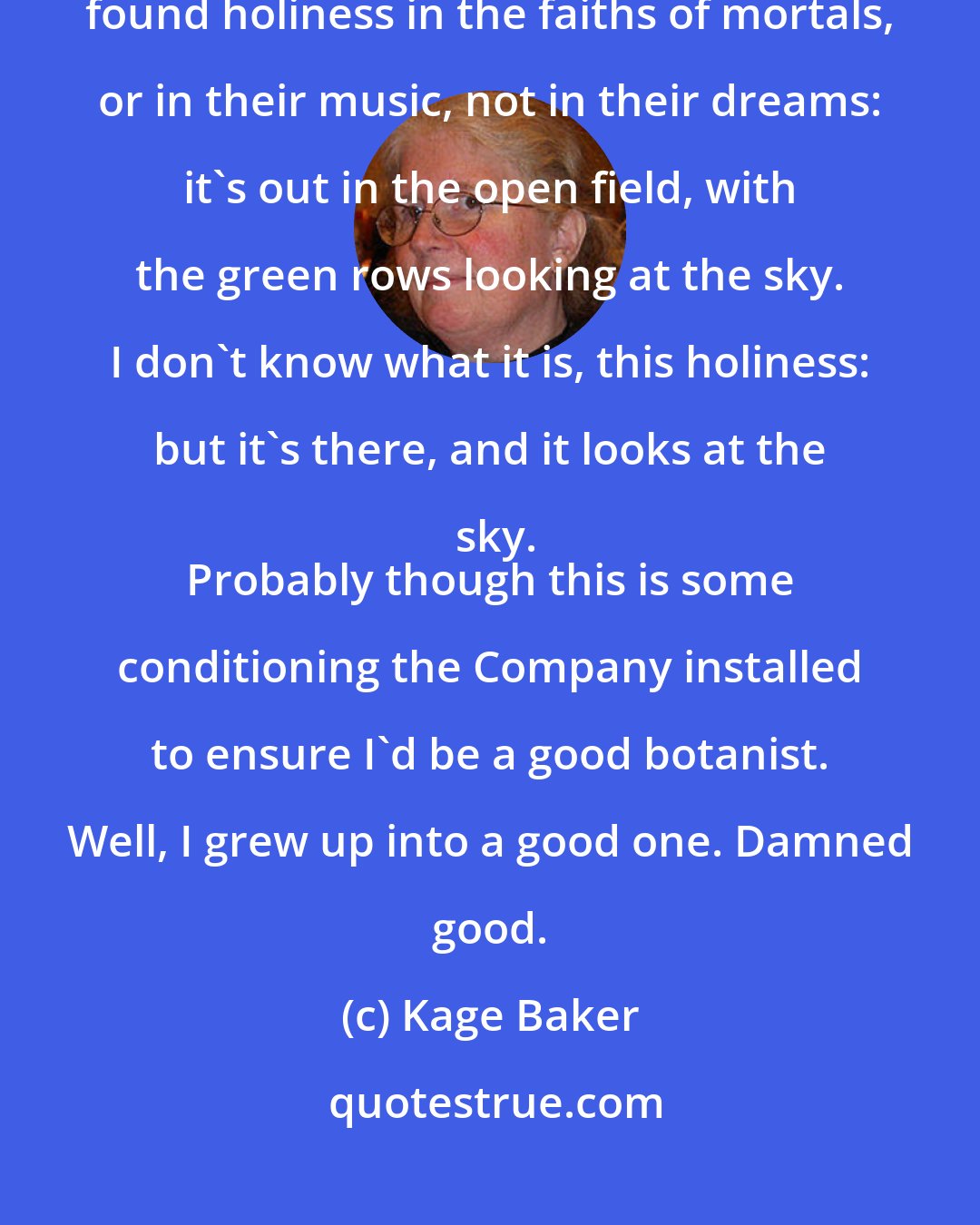 Kage Baker: The leaf that spreads in the light is the only holiness there is. I haven't found holiness in the faiths of mortals, or in their music, not in their dreams: it's out in the open field, with the green rows looking at the sky. I don't know what it is, this holiness: but it's there, and it looks at the sky.
 Probably though this is some conditioning the Company installed to ensure I'd be a good botanist. Well, I grew up into a good one. Damned good.