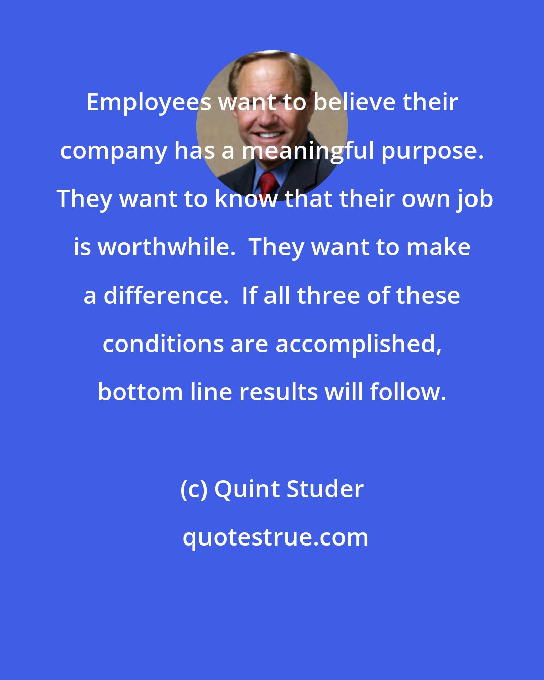 Quint Studer: Employees want to believe their company has a meaningful purpose.  They want to know that their own job is worthwhile.  They want to make a difference.  If all three of these conditions are accomplished, bottom line results will follow.