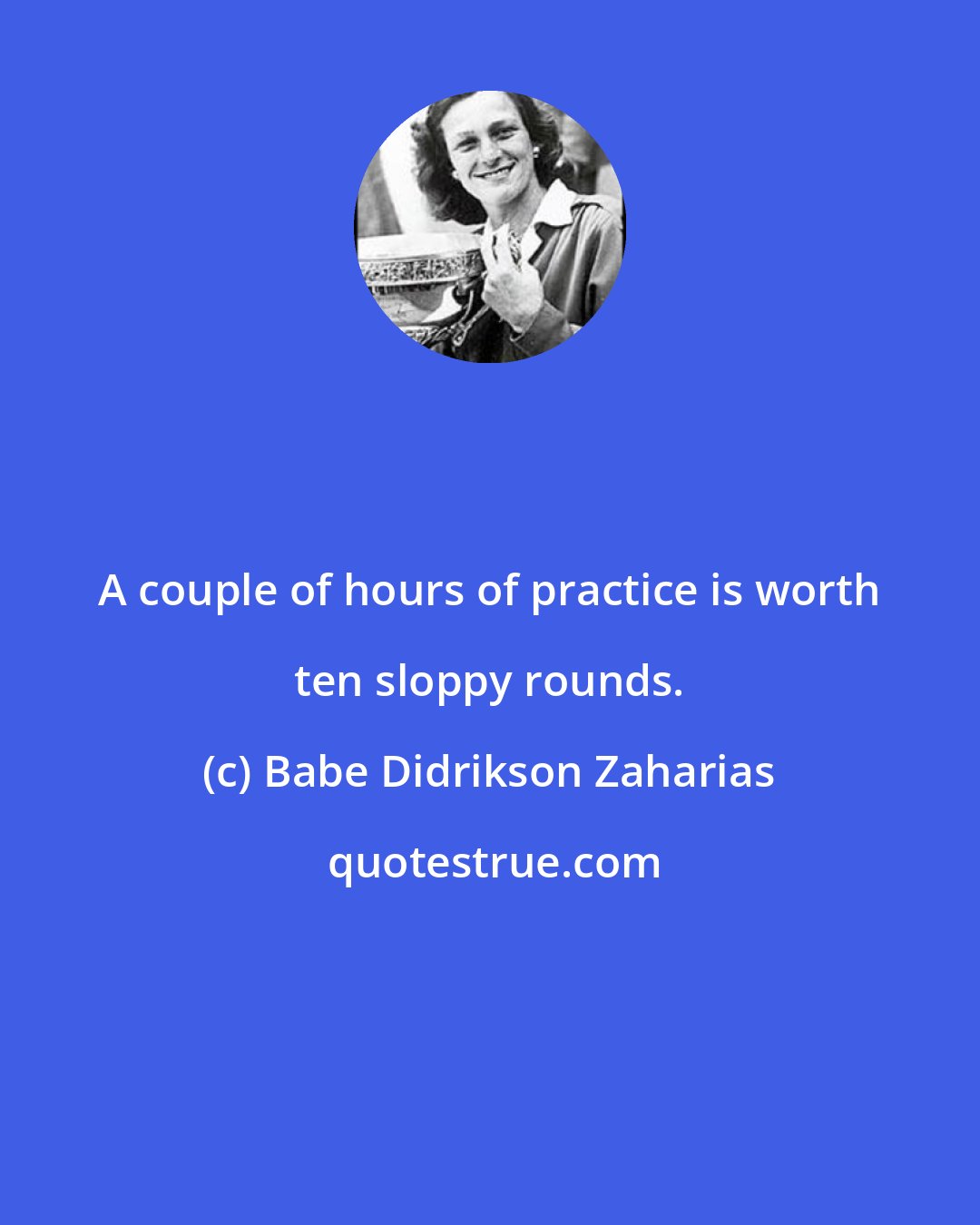 Babe Didrikson Zaharias: A couple of hours of practice is worth ten sloppy rounds.