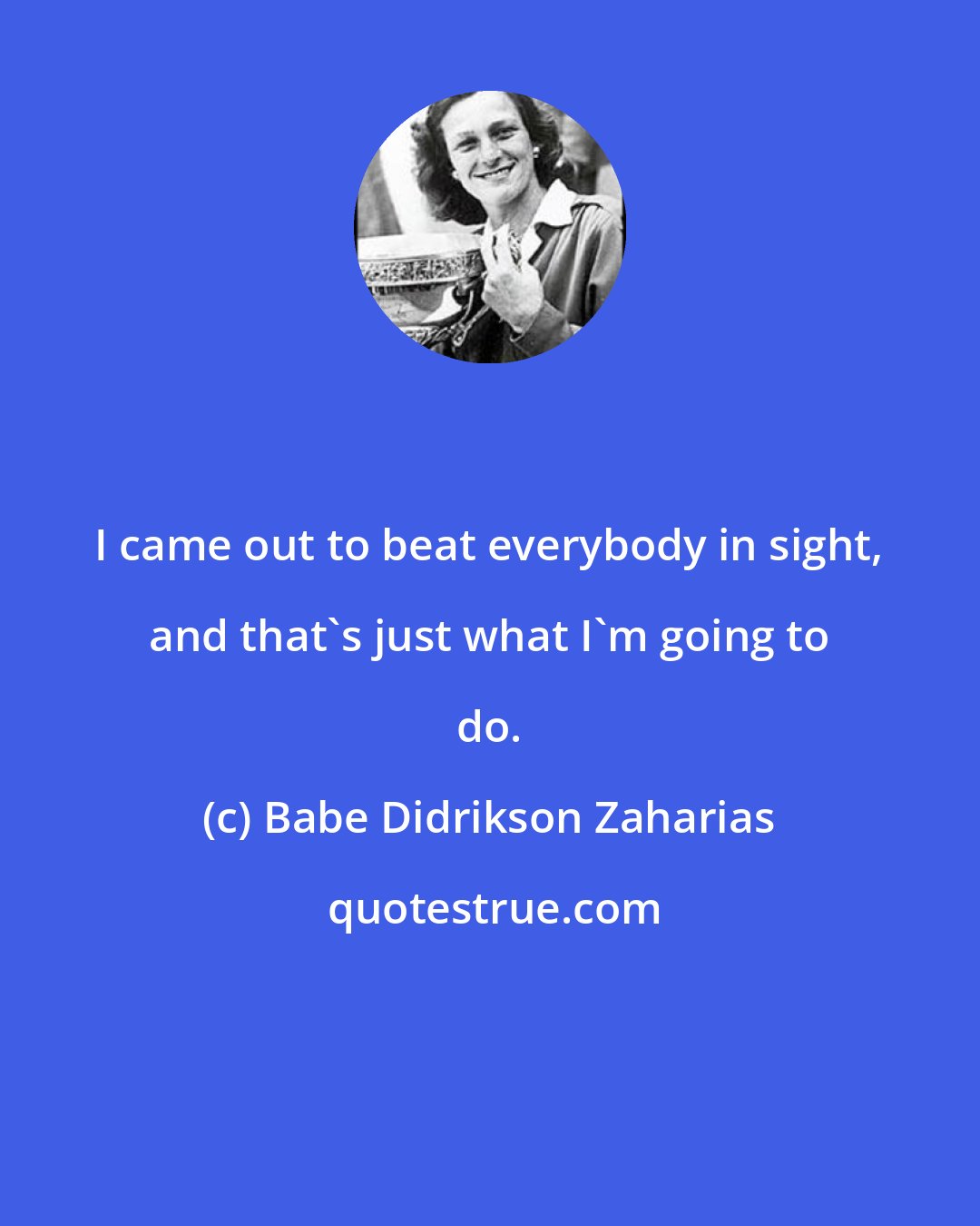 Babe Didrikson Zaharias: I came out to beat everybody in sight, and that's just what I'm going to do.