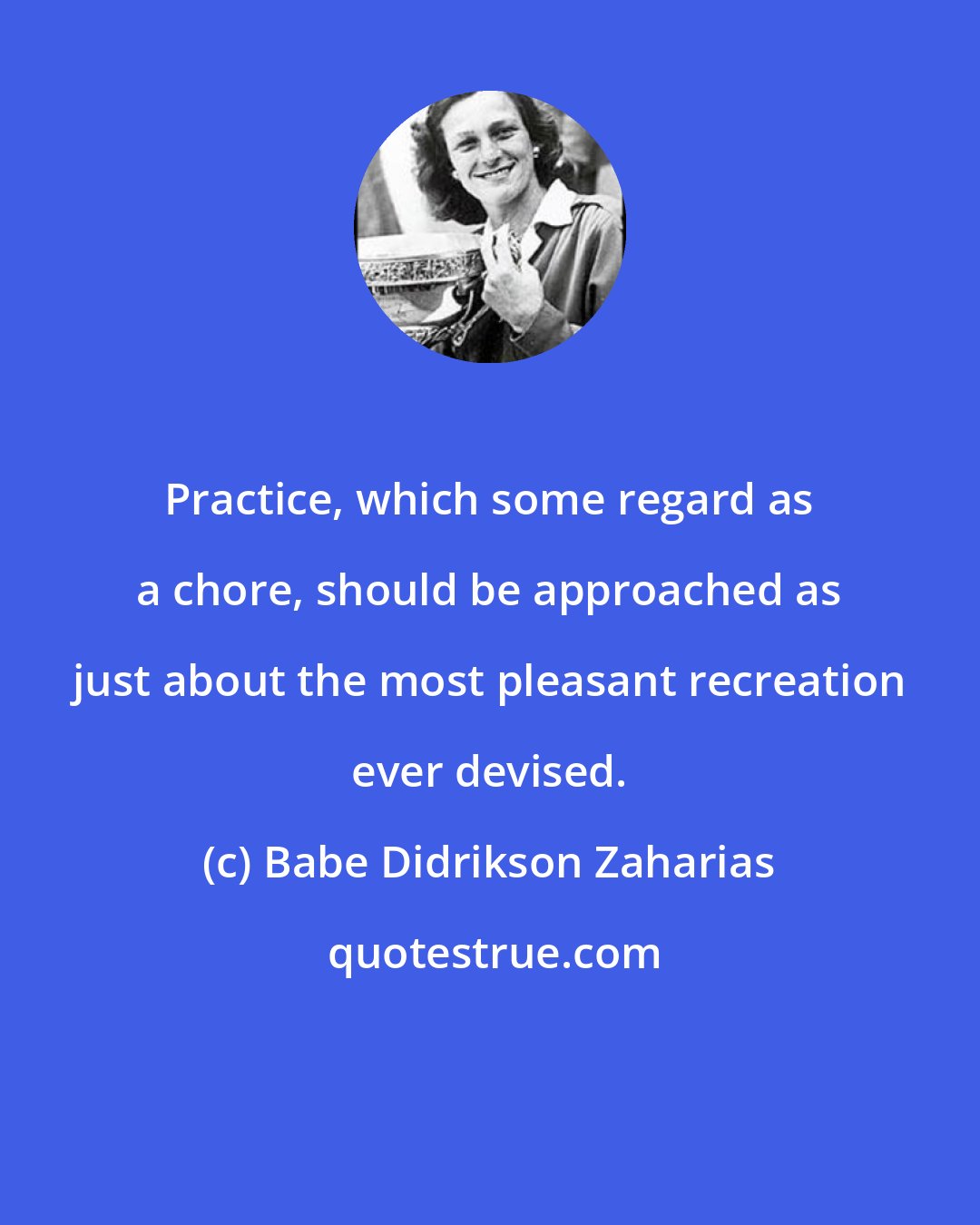 Babe Didrikson Zaharias: Practice, which some regard as a chore, should be approached as just about the most pleasant recreation ever devised.