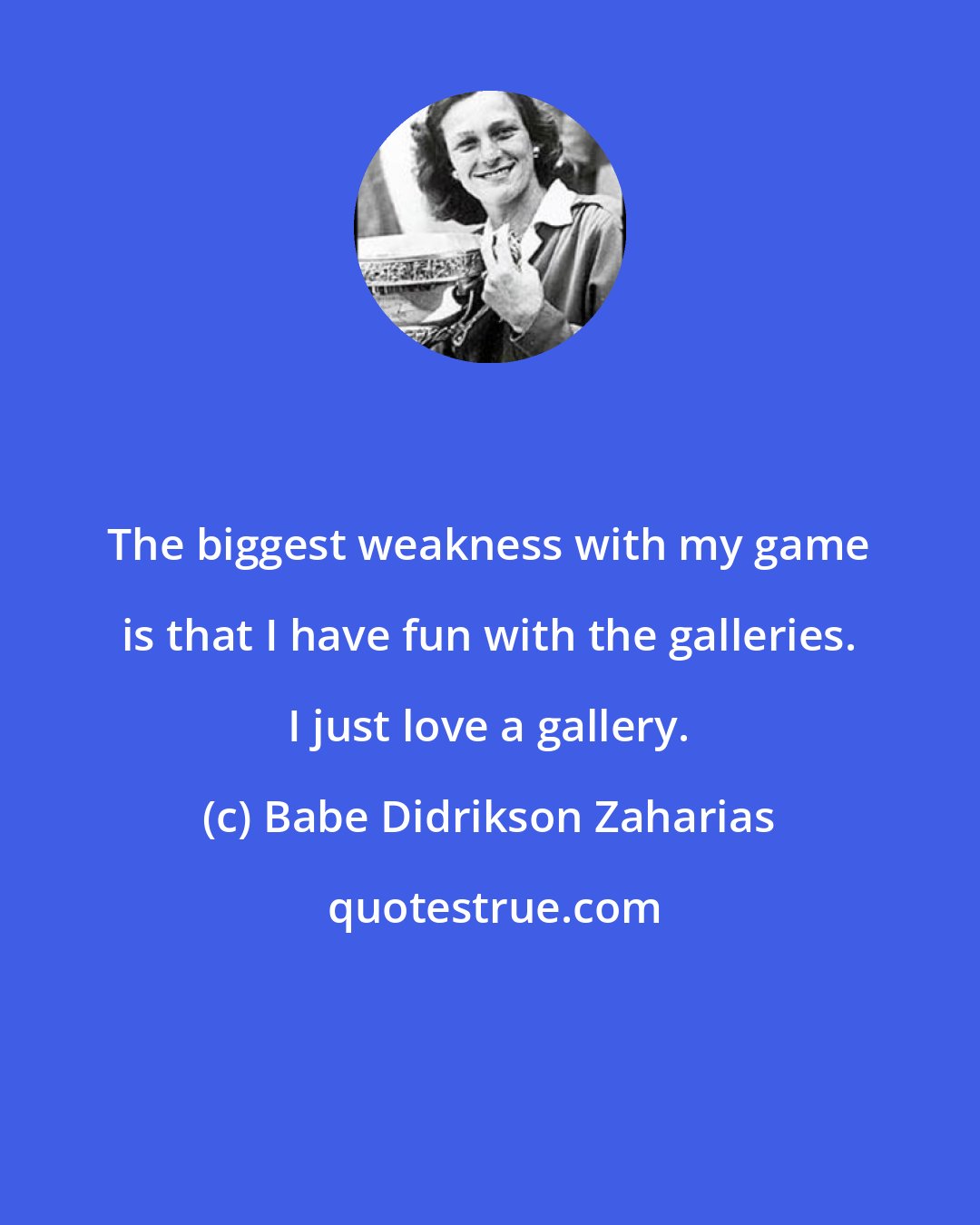 Babe Didrikson Zaharias: The biggest weakness with my game is that I have fun with the galleries. I just love a gallery.