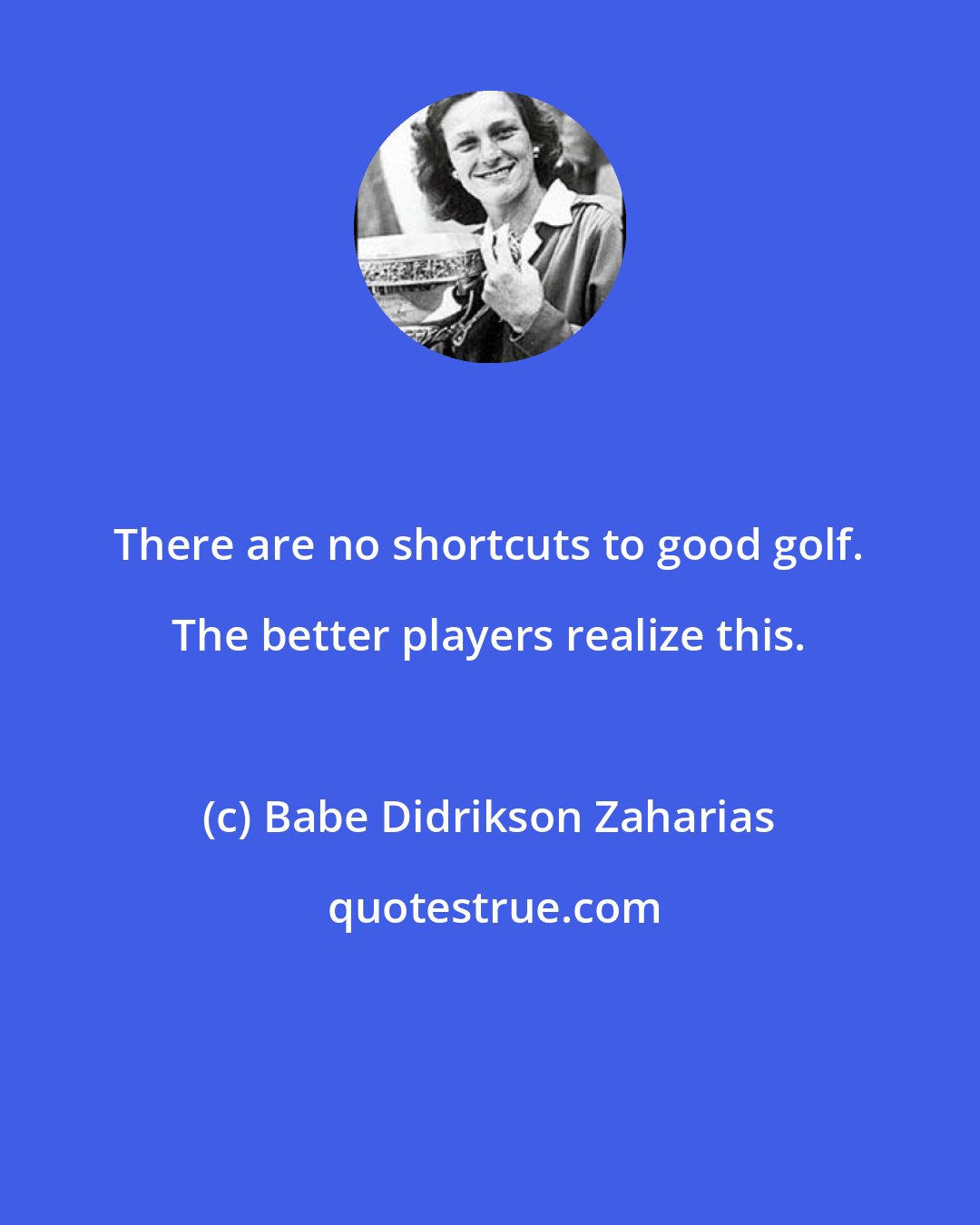 Babe Didrikson Zaharias: There are no shortcuts to good golf. The better players realize this.