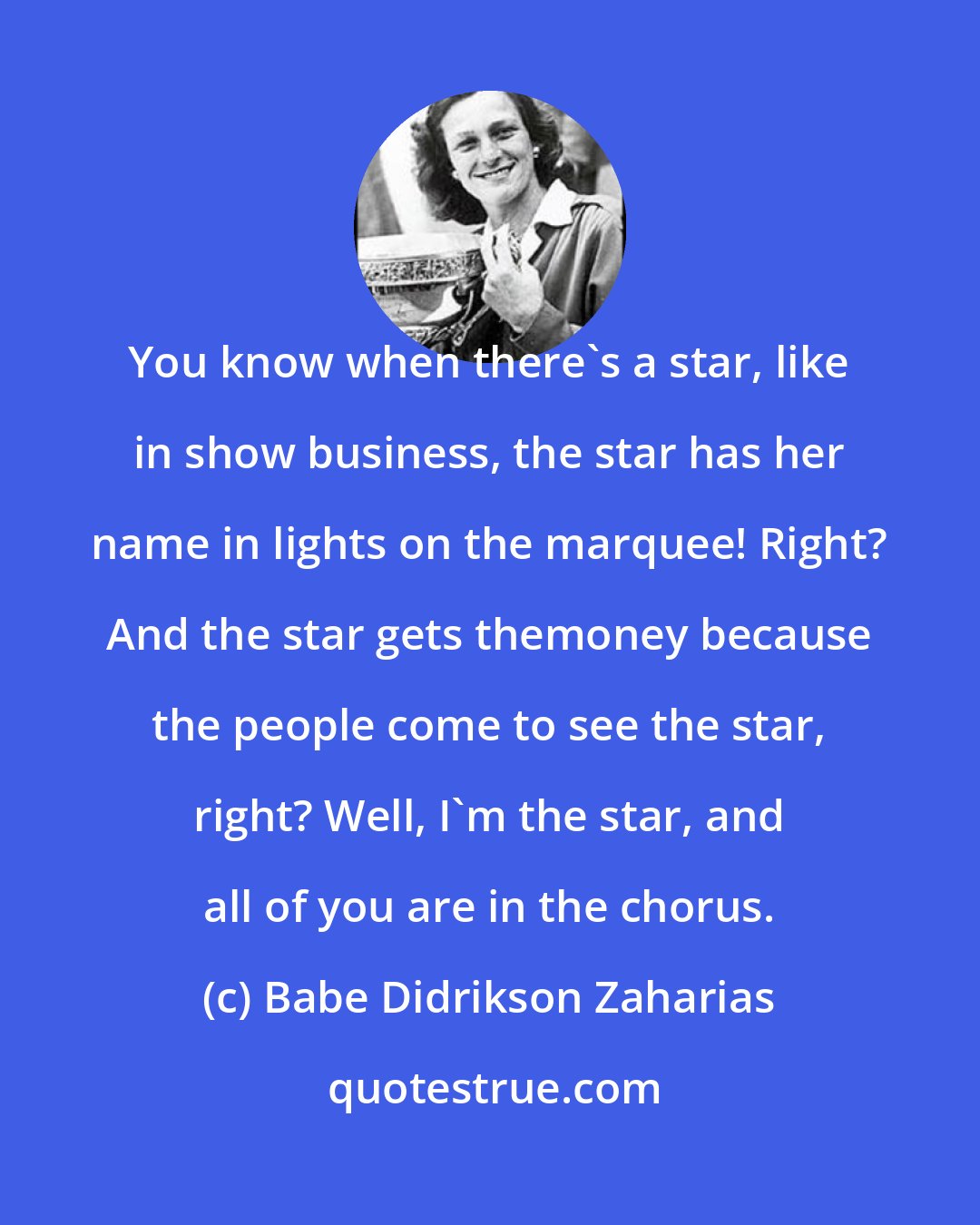 Babe Didrikson Zaharias: You know when there's a star, like in show business, the star has her name in lights on the marquee! Right? And the star gets themoney because the people come to see the star, right? Well, I'm the star, and all of you are in the chorus.