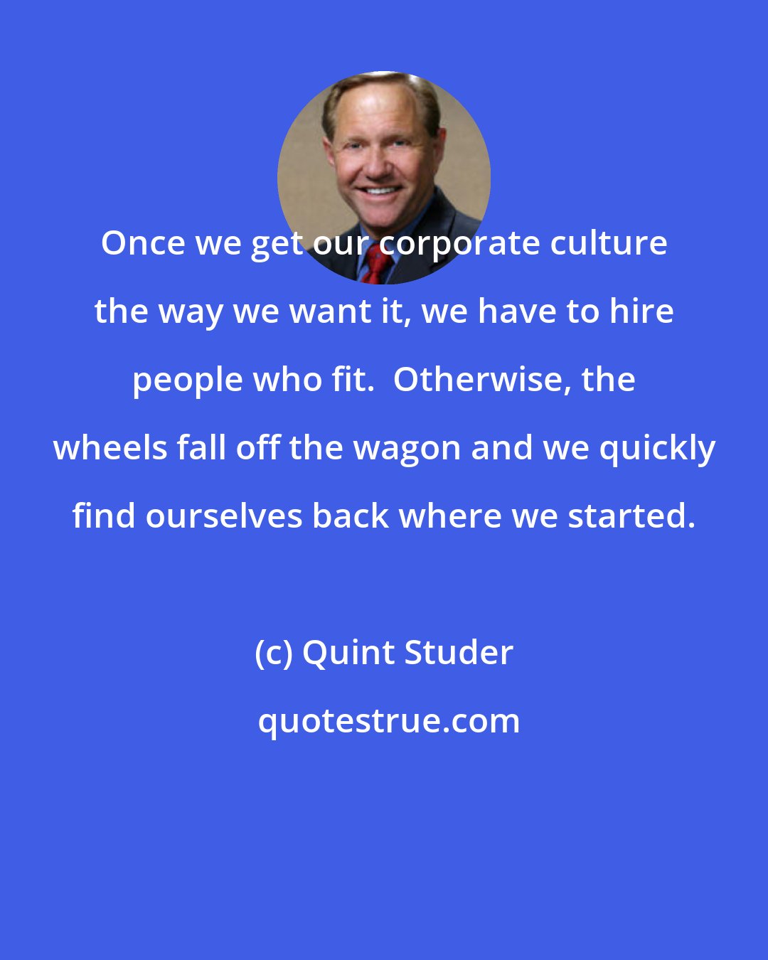 Quint Studer: Once we get our corporate culture the way we want it, we have to hire people who fit.  Otherwise, the wheels fall off the wagon and we quickly find ourselves back where we started.