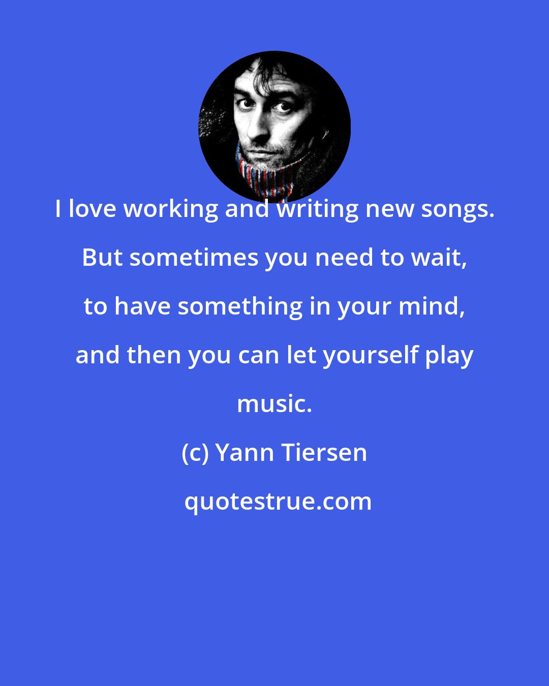 Yann Tiersen: I love working and writing new songs. But sometimes you need to wait, to have something in your mind, and then you can let yourself play music.
