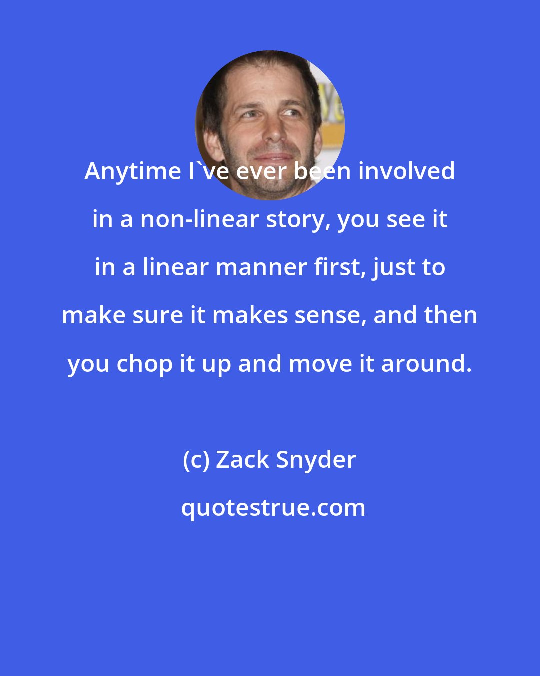 Zack Snyder: Anytime I've ever been involved in a non-linear story, you see it in a linear manner first, just to make sure it makes sense, and then you chop it up and move it around.