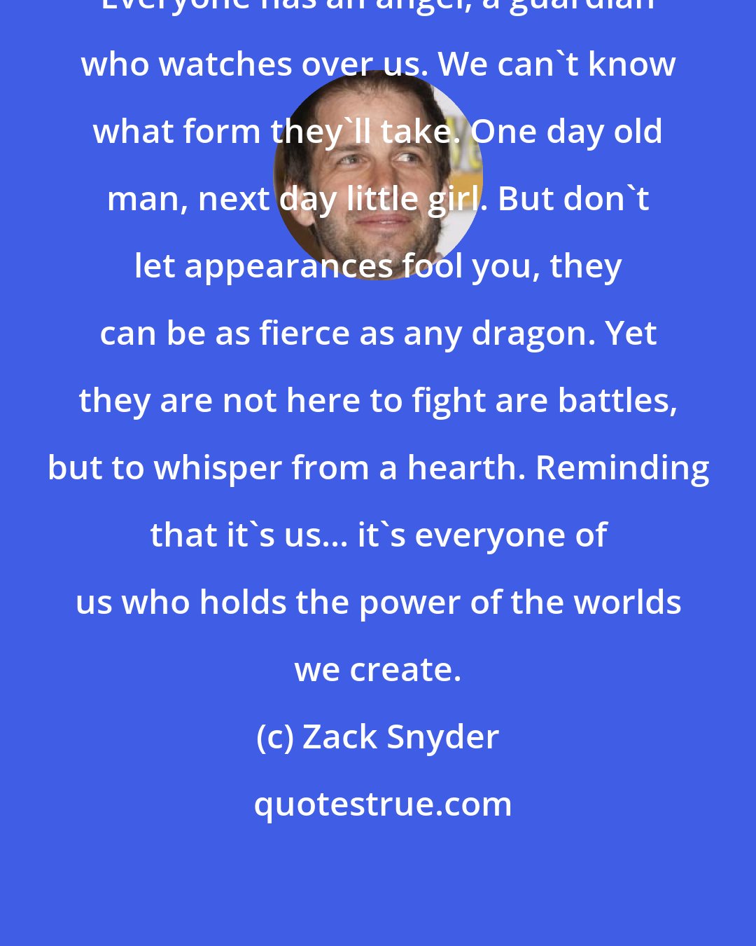 Zack Snyder: Everyone has an angel, a guardian who watches over us. We can't know what form they'll take. One day old man, next day little girl. But don't let appearances fool you, they can be as fierce as any dragon. Yet they are not here to fight are battles, but to whisper from a hearth. Reminding that it's us... it's everyone of us who holds the power of the worlds we create.