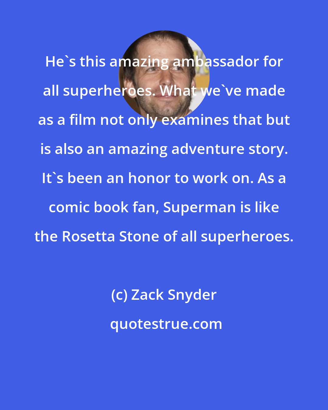 Zack Snyder: He's this amazing ambassador for all superheroes. What we've made as a film not only examines that but is also an amazing adventure story. It's been an honor to work on. As a comic book fan, Superman is like the Rosetta Stone of all superheroes.