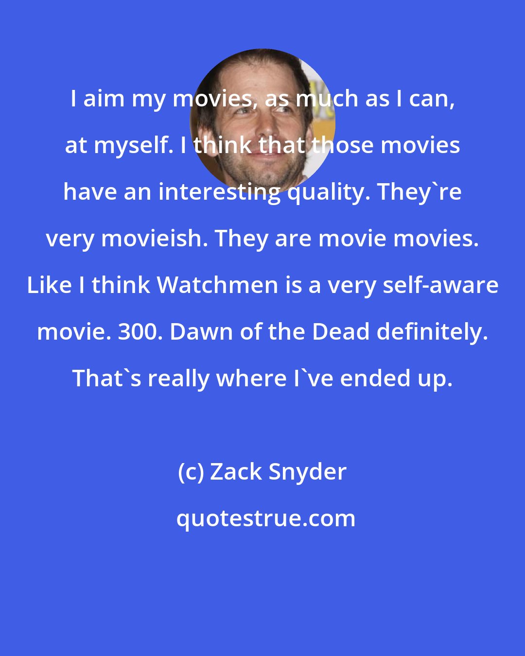 Zack Snyder: I aim my movies, as much as I can, at myself. I think that those movies have an interesting quality. They're very movieish. They are movie movies. Like I think Watchmen is a very self-aware movie. 300. Dawn of the Dead definitely. That's really where I've ended up.