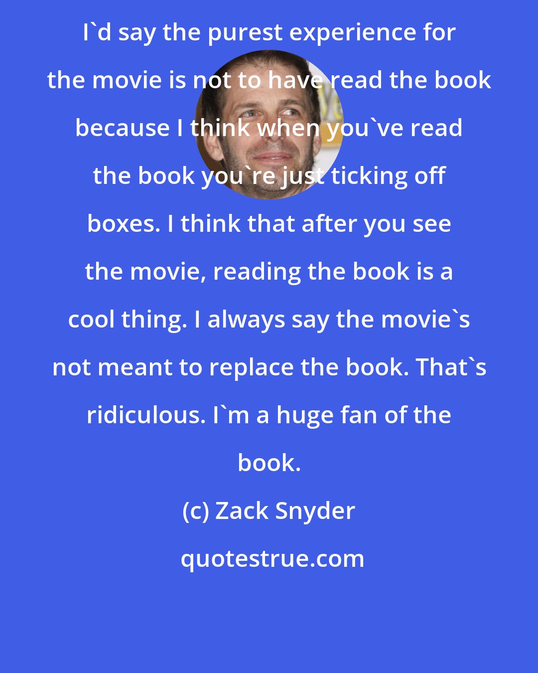 Zack Snyder: I'd say the purest experience for the movie is not to have read the book because I think when you've read the book you're just ticking off boxes. I think that after you see the movie, reading the book is a cool thing. I always say the movie's not meant to replace the book. That's ridiculous. I'm a huge fan of the book.