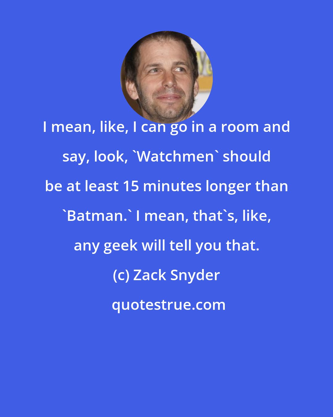 Zack Snyder: I mean, like, I can go in a room and say, look, 'Watchmen' should be at least 15 minutes longer than 'Batman.' I mean, that's, like, any geek will tell you that.