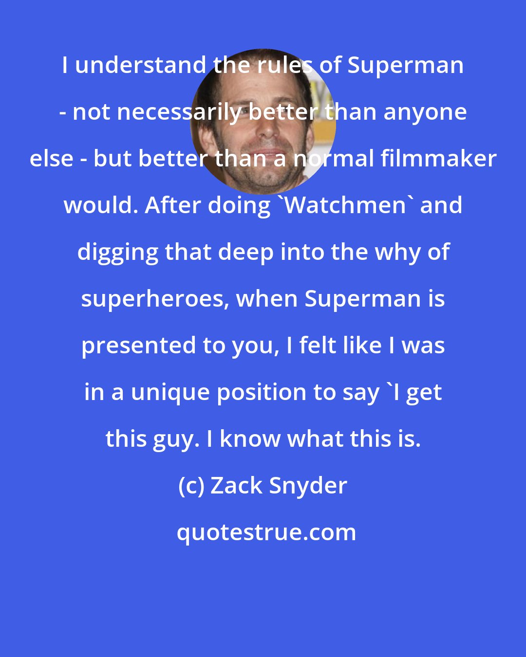 Zack Snyder: I understand the rules of Superman - not necessarily better than anyone else - but better than a normal filmmaker would. After doing 'Watchmen' and digging that deep into the why of superheroes, when Superman is presented to you, I felt like I was in a unique position to say 'I get this guy. I know what this is.