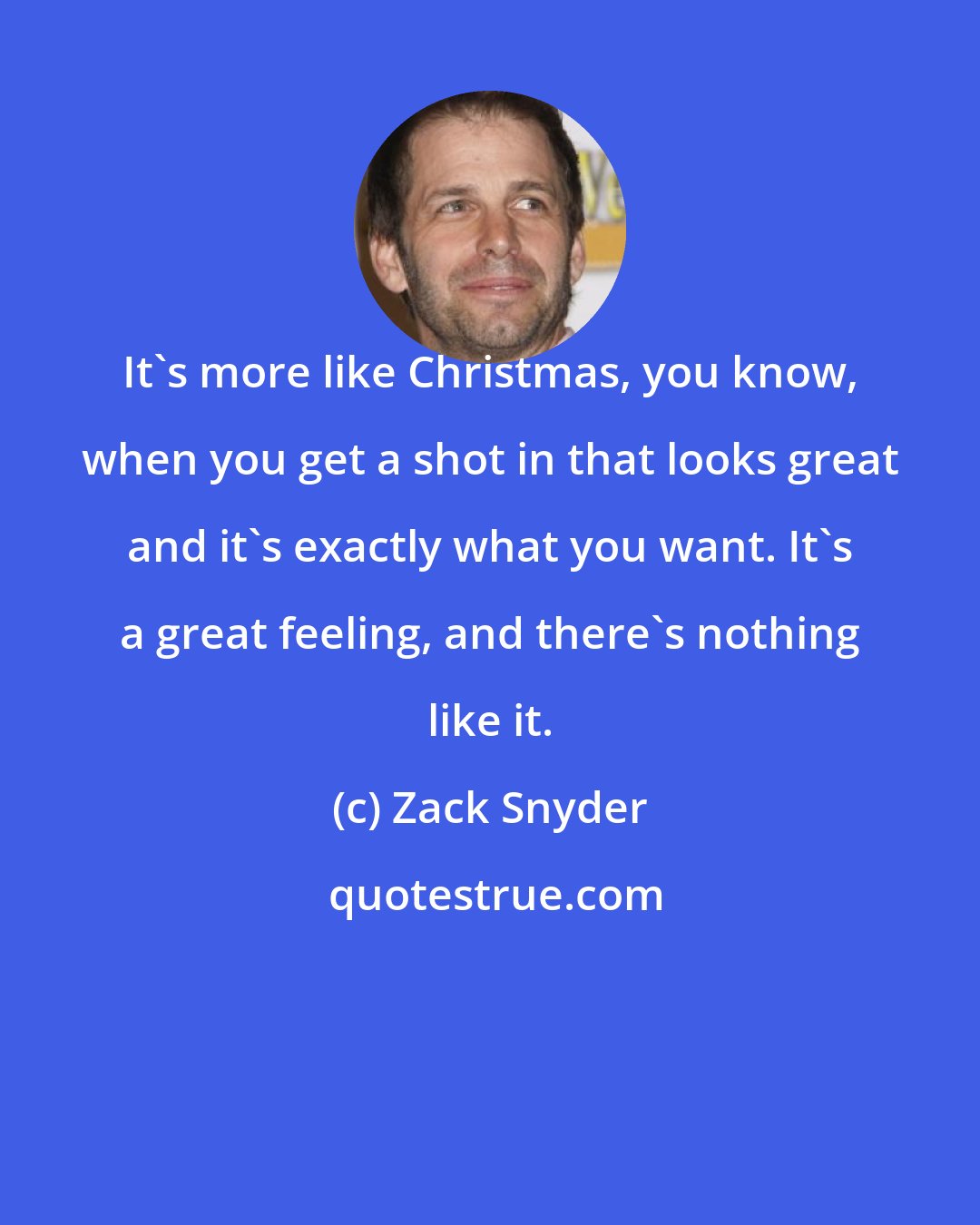 Zack Snyder: It's more like Christmas, you know, when you get a shot in that looks great and it's exactly what you want. It's a great feeling, and there's nothing like it.