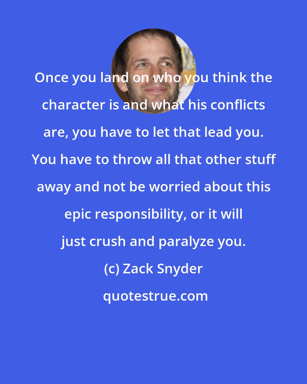 Zack Snyder: Once you land on who you think the character is and what his conflicts are, you have to let that lead you. You have to throw all that other stuff away and not be worried about this epic responsibility, or it will just crush and paralyze you.