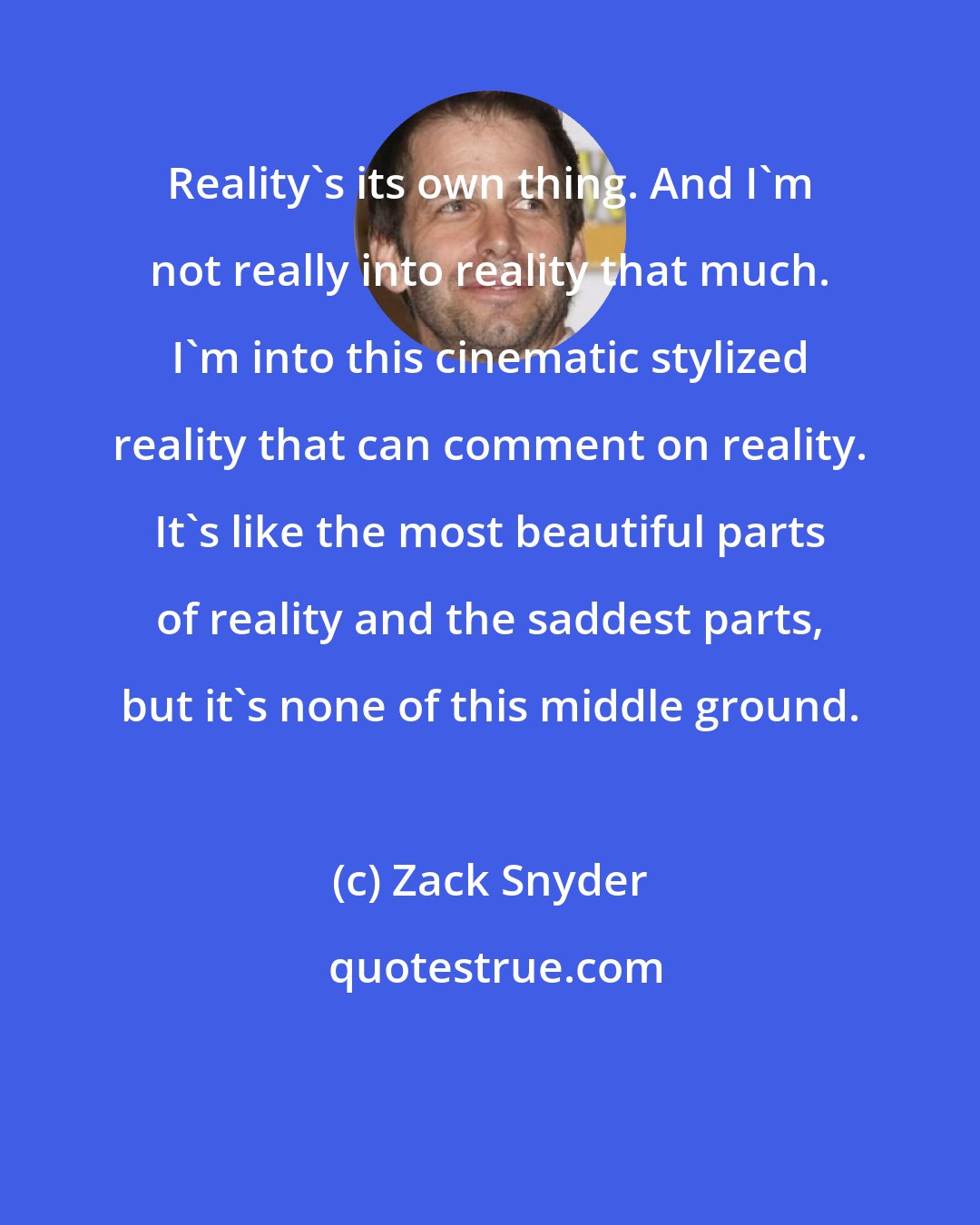 Zack Snyder: Reality's its own thing. And I'm not really into reality that much. I'm into this cinematic stylized reality that can comment on reality. It's like the most beautiful parts of reality and the saddest parts, but it's none of this middle ground.