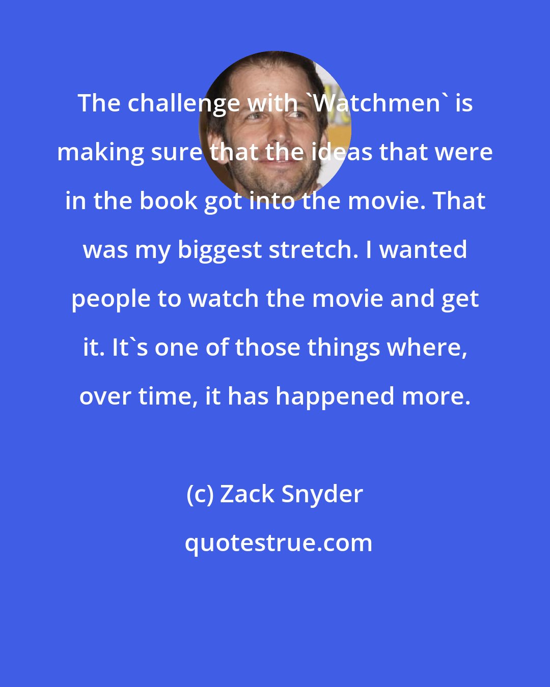 Zack Snyder: The challenge with 'Watchmen' is making sure that the ideas that were in the book got into the movie. That was my biggest stretch. I wanted people to watch the movie and get it. It's one of those things where, over time, it has happened more.