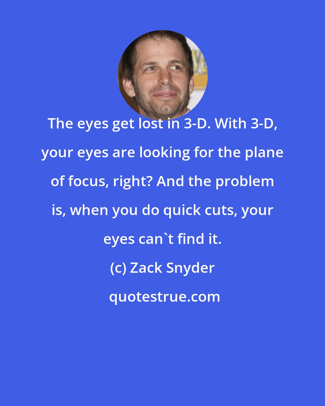 Zack Snyder: The eyes get lost in 3-D. With 3-D, your eyes are looking for the plane of focus, right? And the problem is, when you do quick cuts, your eyes can't find it.