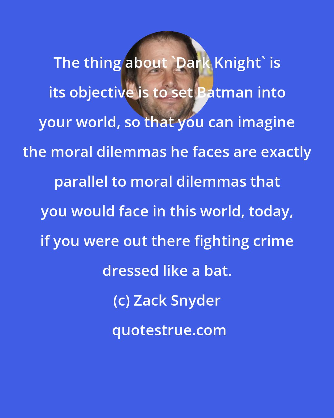 Zack Snyder: The thing about 'Dark Knight' is its objective is to set Batman into your world, so that you can imagine the moral dilemmas he faces are exactly parallel to moral dilemmas that you would face in this world, today, if you were out there fighting crime dressed like a bat.