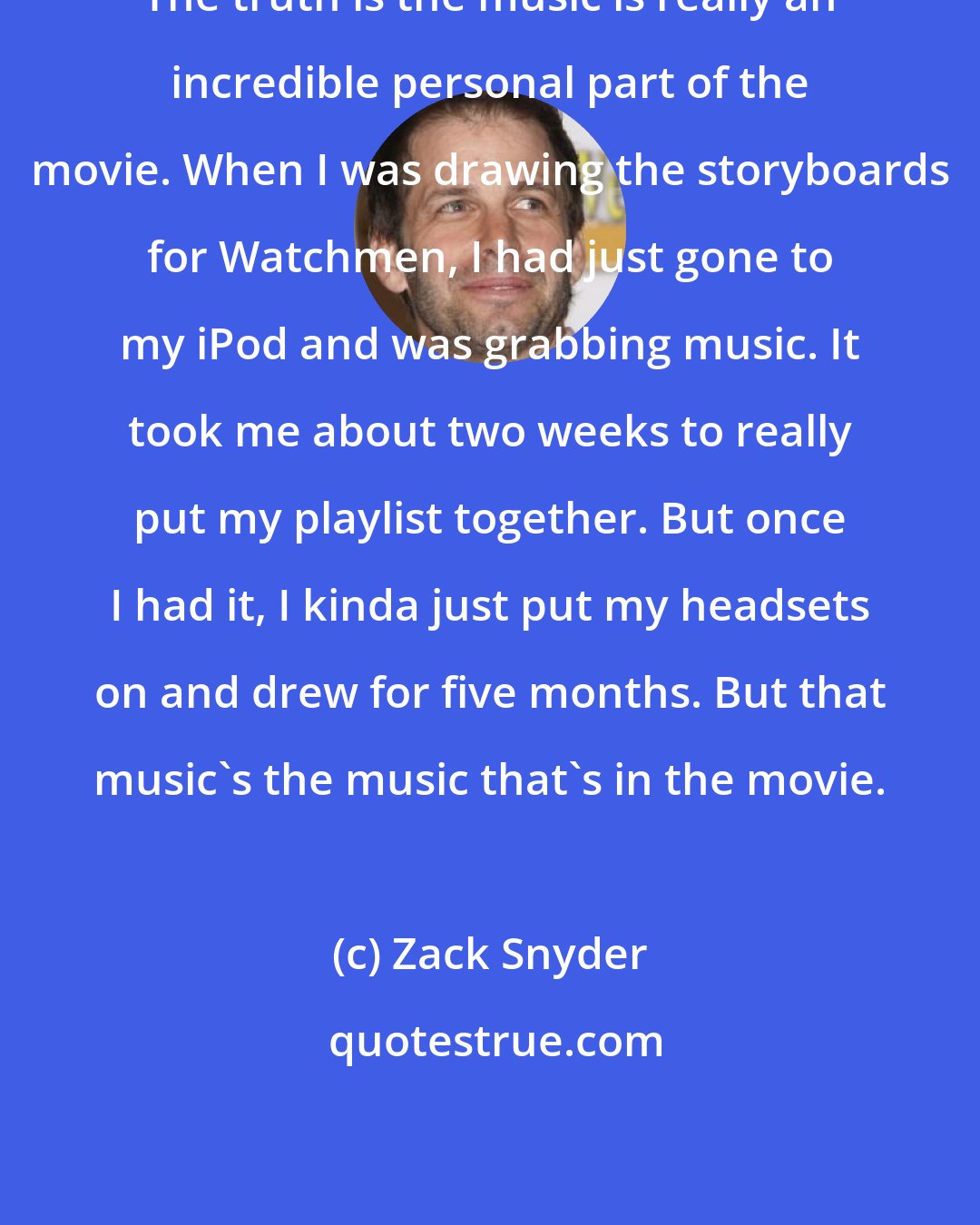 Zack Snyder: The truth is the music is really an incredible personal part of the movie. When I was drawing the storyboards for Watchmen, I had just gone to my iPod and was grabbing music. It took me about two weeks to really put my playlist together. But once I had it, I kinda just put my headsets on and drew for five months. But that music's the music that's in the movie.