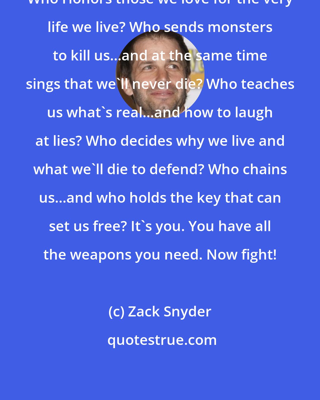 Zack Snyder: Who Honors those we love for the very life we live? Who sends monsters to kill us...and at the same time sings that we'll never die? Who teaches us what's real...and how to laugh at lies? Who decides why we live and what we'll die to defend? Who chains us...and who holds the key that can set us free? It's you. You have all the weapons you need. Now fight!