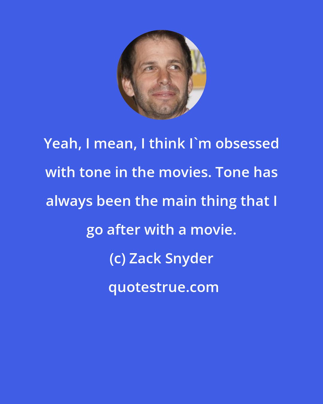 Zack Snyder: Yeah, I mean, I think I'm obsessed with tone in the movies. Tone has always been the main thing that I go after with a movie.