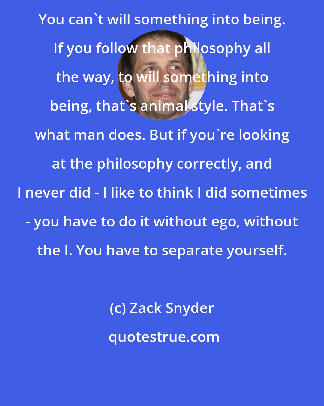 Zack Snyder: You can't will something into being. If you follow that philosophy all the way, to will something into being, that's animal style. That's what man does. But if you're looking at the philosophy correctly, and I never did - I like to think I did sometimes - you have to do it without ego, without the I. You have to separate yourself.