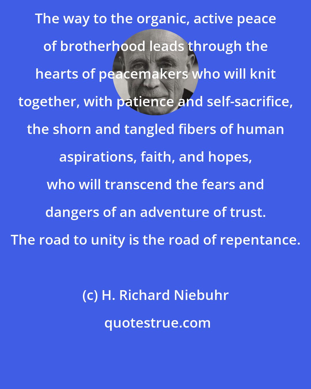 H. Richard Niebuhr: The way to the organic, active peace of brotherhood leads through the hearts of peacemakers who will knit together, with patience and self-sacrifice, the shorn and tangled fibers of human aspirations, faith, and hopes, who will transcend the fears and dangers of an adventure of trust. The road to unity is the road of repentance.