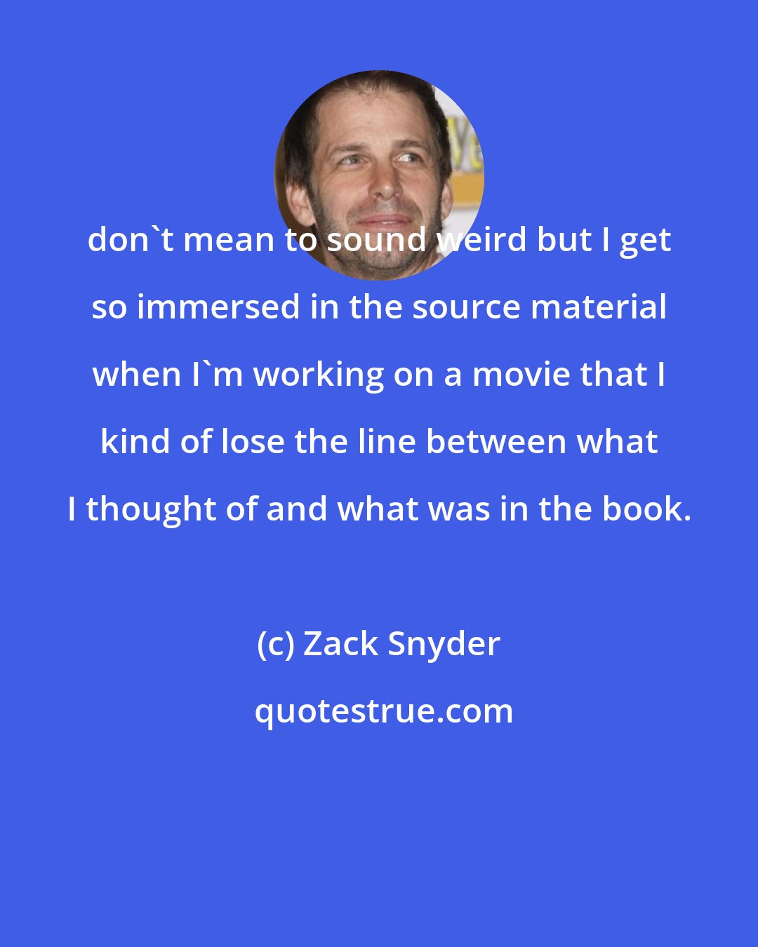 Zack Snyder: don't mean to sound weird but I get so immersed in the source material when I'm working on a movie that I kind of lose the line between what I thought of and what was in the book.